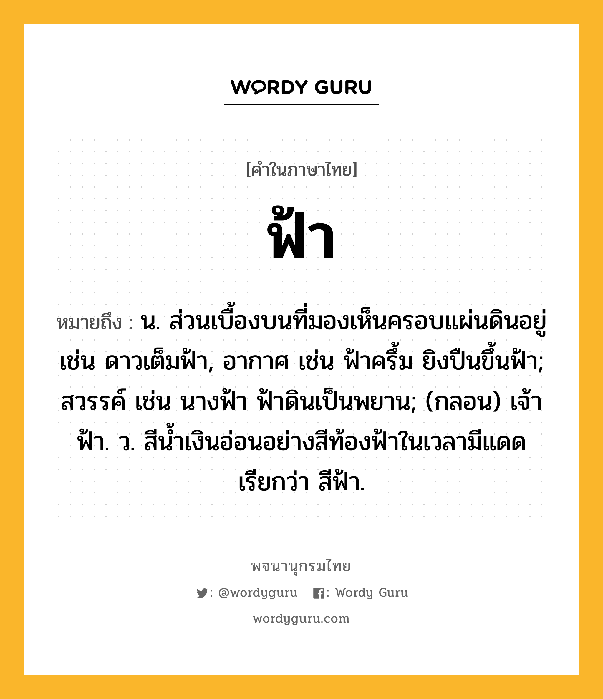 ฟ้า ความหมาย หมายถึงอะไร?, คำในภาษาไทย ฟ้า หมายถึง น. ส่วนเบื้องบนที่มองเห็นครอบแผ่นดินอยู่ เช่น ดาวเต็มฟ้า, อากาศ เช่น ฟ้าครึ้ม ยิงปืนขึ้นฟ้า; สวรรค์ เช่น นางฟ้า ฟ้าดินเป็นพยาน; (กลอน) เจ้าฟ้า. ว. สีน้ำเงินอ่อนอย่างสีท้องฟ้าในเวลามีแดด เรียกว่า สีฟ้า.