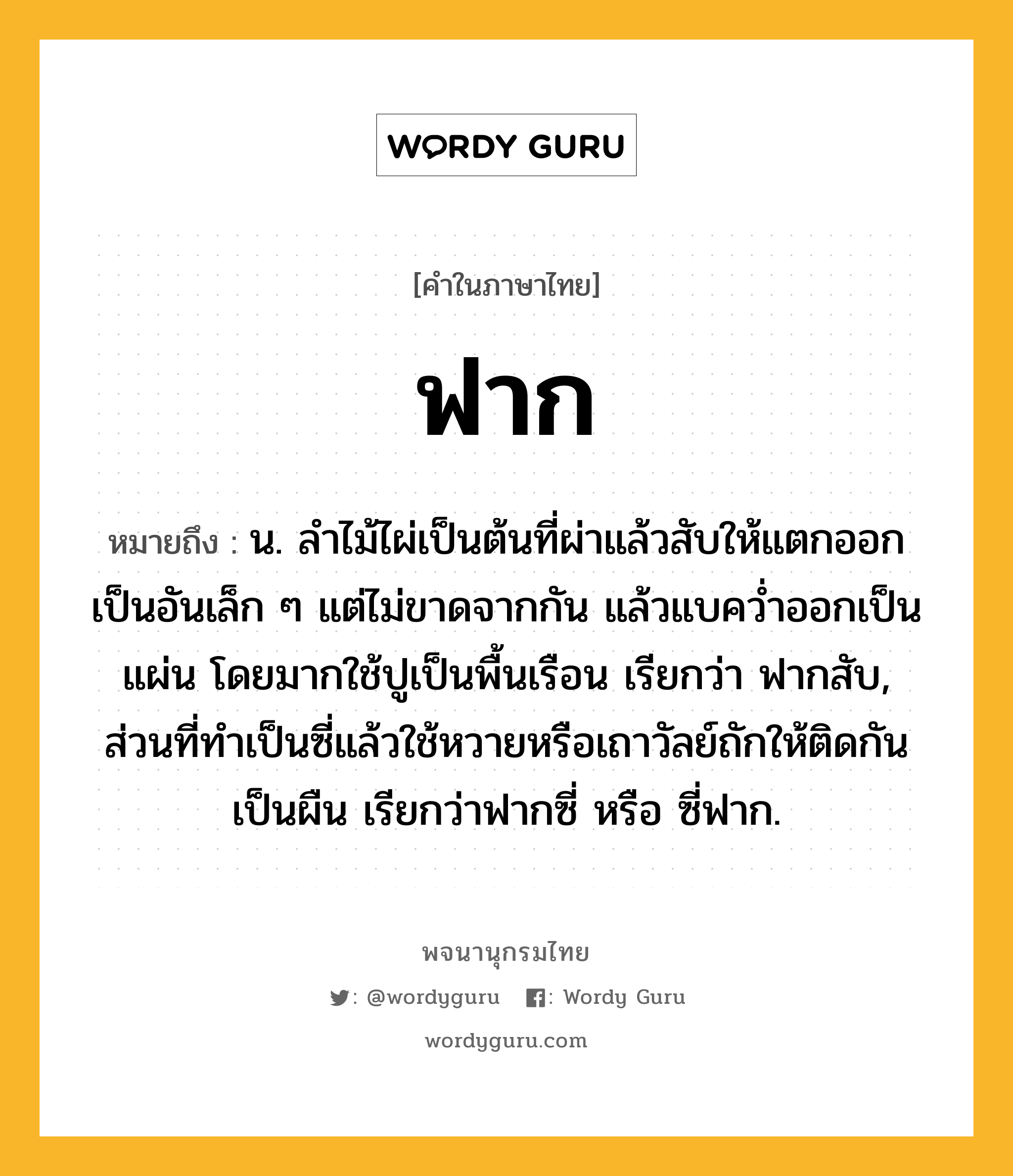 ฟาก ความหมาย หมายถึงอะไร?, คำในภาษาไทย ฟาก หมายถึง น. ลำไม้ไผ่เป็นต้นที่ผ่าแล้วสับให้แตกออกเป็นอันเล็ก ๆ แต่ไม่ขาดจากกัน แล้วแบคว่ำออกเป็นแผ่น โดยมากใช้ปูเป็นพื้นเรือน เรียกว่า ฟากสับ, ส่วนที่ทำเป็นซี่แล้วใช้หวายหรือเถาวัลย์ถักให้ติดกันเป็นผืน เรียกว่าฟากซี่ หรือ ซี่ฟาก.