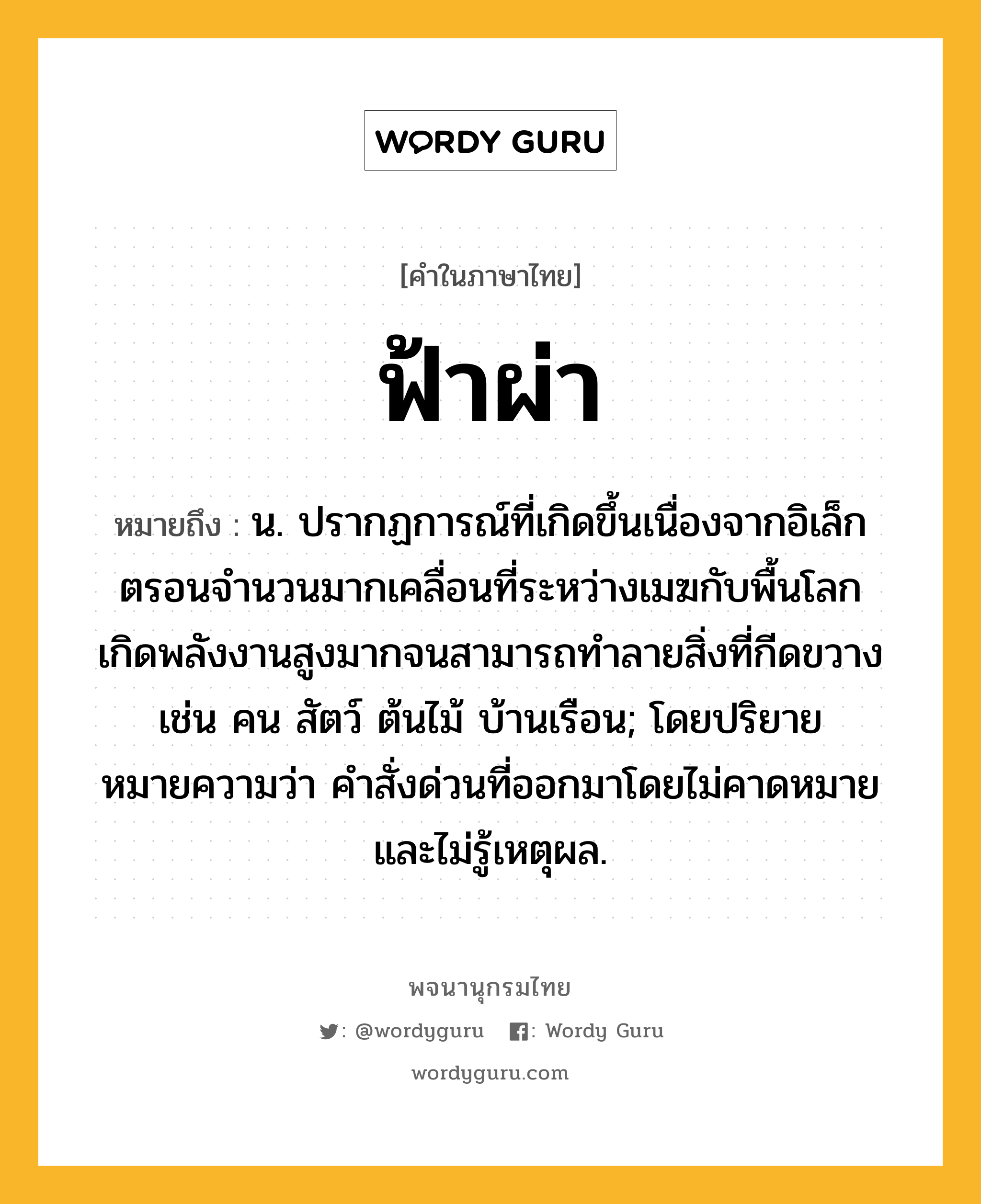 ฟ้าผ่า ความหมาย หมายถึงอะไร?, คำในภาษาไทย ฟ้าผ่า หมายถึง น. ปรากฏการณ์ที่เกิดขึ้นเนื่องจากอิเล็กตรอนจํานวนมากเคลื่อนที่ระหว่างเมฆกับพื้นโลก เกิดพลังงานสูงมากจนสามารถทําลายสิ่งที่กีดขวาง เช่น คน สัตว์ ต้นไม้ บ้านเรือน; โดยปริยายหมายความว่า คําสั่งด่วนที่ออกมาโดยไม่คาดหมายและไม่รู้เหตุผล.