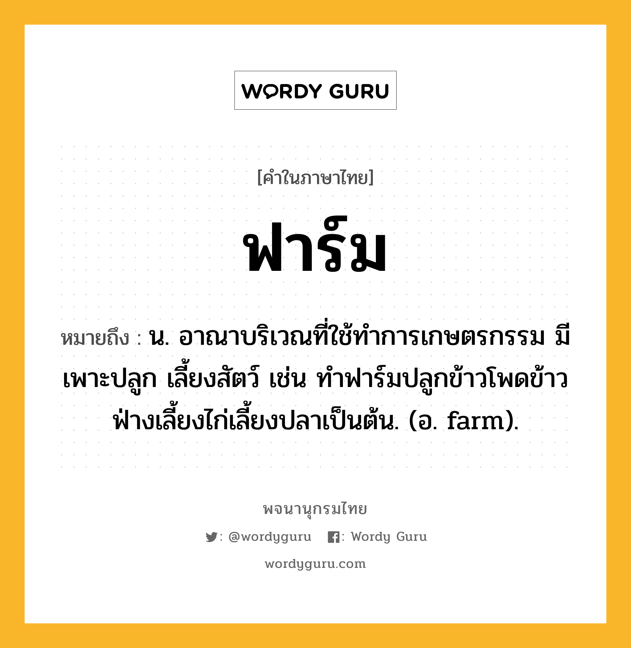 ฟาร์ม ความหมาย หมายถึงอะไร?, คำในภาษาไทย ฟาร์ม หมายถึง น. อาณาบริเวณที่ใช้ทําการเกษตรกรรม มีเพาะปลูก เลี้ยงสัตว์ เช่น ทำฟาร์มปลูกข้าวโพดข้าวฟ่างเลี้ยงไก่เลี้ยงปลาเป็นต้น. (อ. farm).