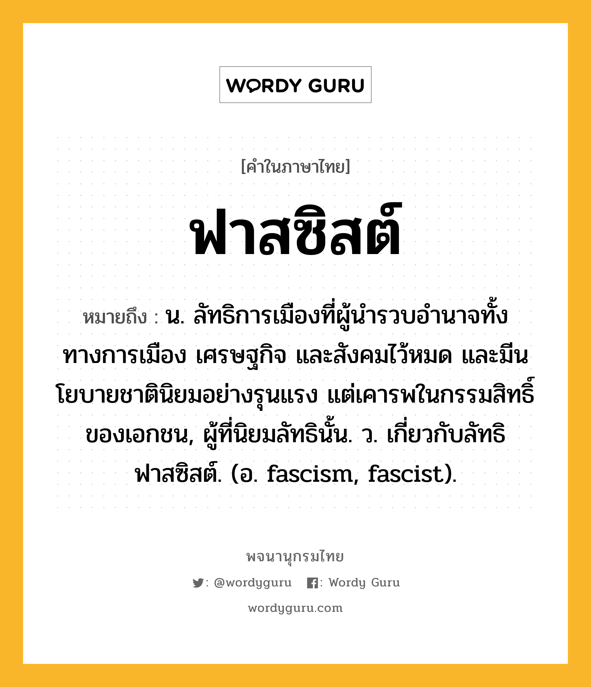 ฟาสซิสต์ ความหมาย หมายถึงอะไร?, คำในภาษาไทย ฟาสซิสต์ หมายถึง น. ลัทธิการเมืองที่ผู้นํารวบอํานาจทั้งทางการเมือง เศรษฐกิจ และสังคมไว้หมด และมีนโยบายชาตินิยมอย่างรุนแรง แต่เคารพในกรรมสิทธิ์ของเอกชน, ผู้ที่นิยมลัทธินั้น. ว. เกี่ยวกับลัทธิฟาสซิสต์. (อ. fascism, fascist).