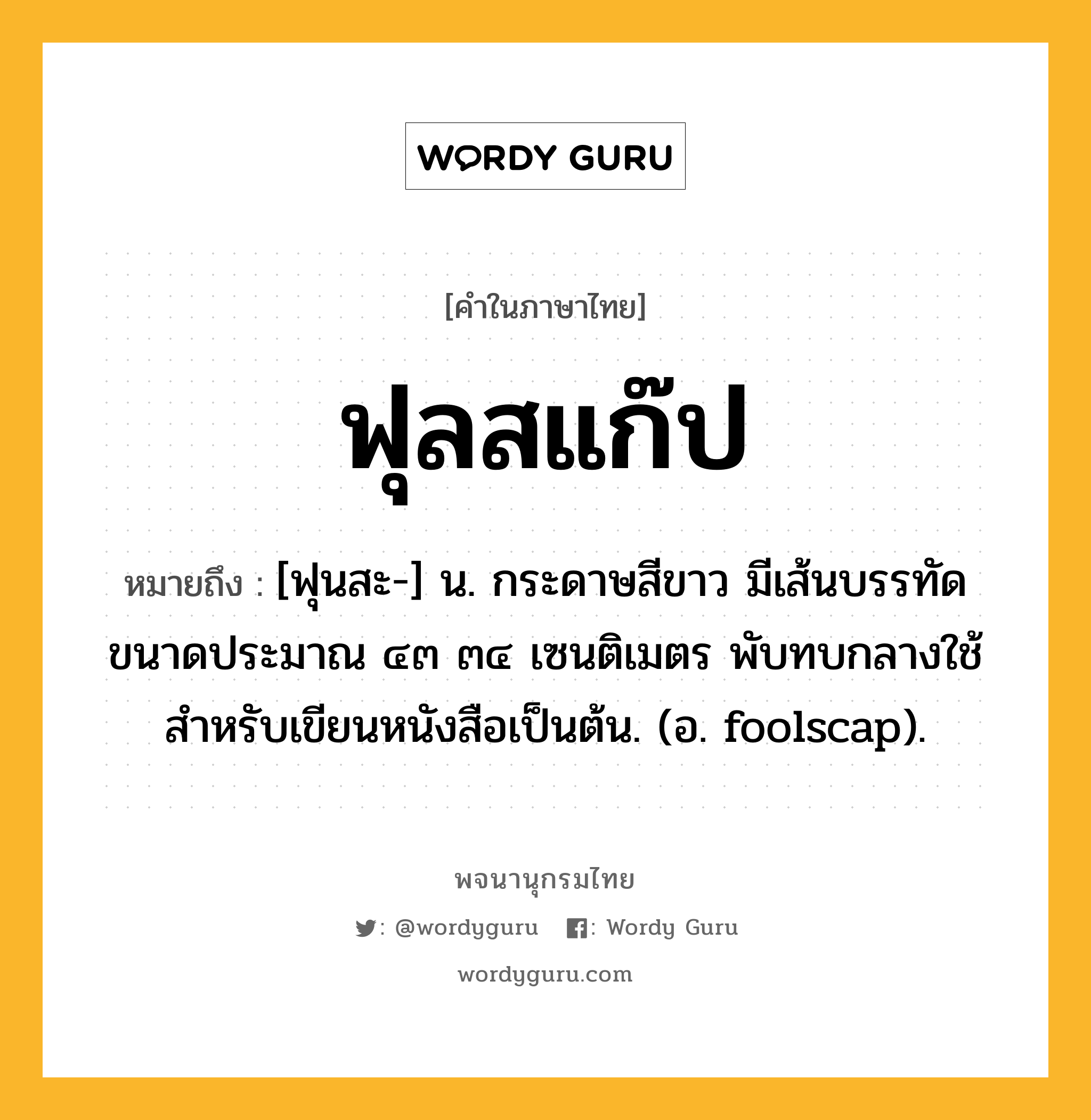 ฟุลสแก๊ป ความหมาย หมายถึงอะไร?, คำในภาษาไทย ฟุลสแก๊ป หมายถึง [ฟุนสะ-] น. กระดาษสีขาว มีเส้นบรรทัด ขนาดประมาณ ๔๓ ๓๔ เซนติเมตร พับทบกลางใช้สําหรับเขียนหนังสือเป็นต้น. (อ. foolscap).