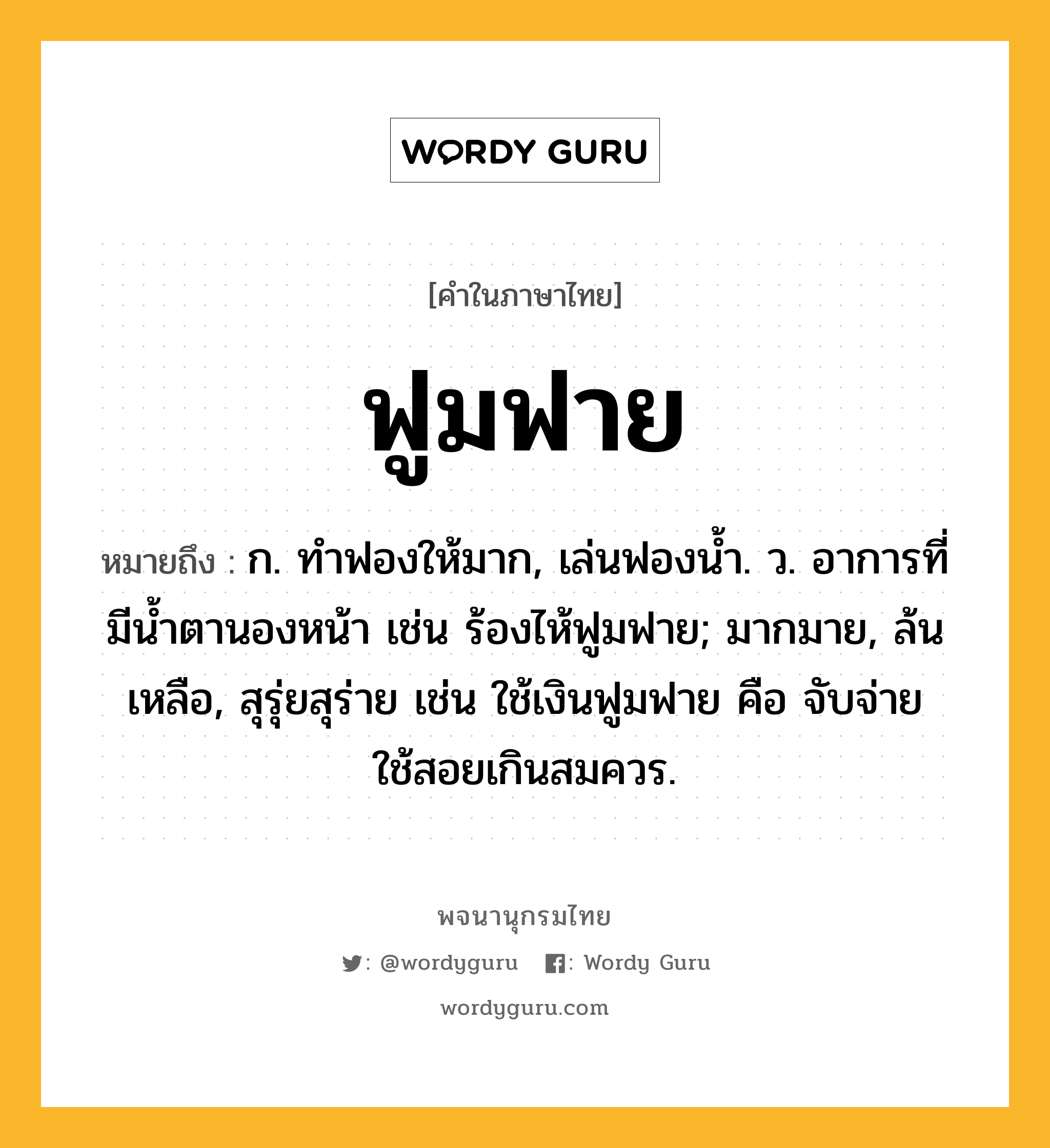 ฟูมฟาย ความหมาย หมายถึงอะไร?, คำในภาษาไทย ฟูมฟาย หมายถึง ก. ทําฟองให้มาก, เล่นฟองนํ้า. ว. อาการที่มีนํ้าตานองหน้า เช่น ร้องไห้ฟูมฟาย; มากมาย, ล้นเหลือ, สุรุ่ยสุร่าย เช่น ใช้เงินฟูมฟาย คือ จับจ่ายใช้สอยเกินสมควร.