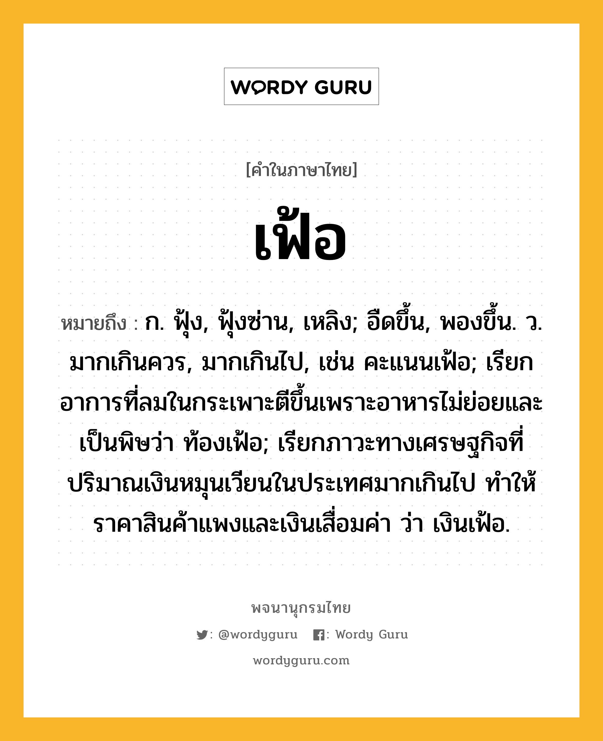 เฟ้อ ความหมาย หมายถึงอะไร?, คำในภาษาไทย เฟ้อ หมายถึง ก. ฟุ้ง, ฟุ้งซ่าน, เหลิง; อืดขึ้น, พองขึ้น. ว. มากเกินควร, มากเกินไป, เช่น คะแนนเฟ้อ; เรียกอาการที่ลมในกระเพาะตีขึ้นเพราะอาหารไม่ย่อยและเป็นพิษว่า ท้องเฟ้อ; เรียกภาวะทางเศรษฐกิจที่ปริมาณเงินหมุนเวียนในประเทศมากเกินไป ทำให้ราคาสินค้าแพงและเงินเสื่อมค่า ว่า เงินเฟ้อ.