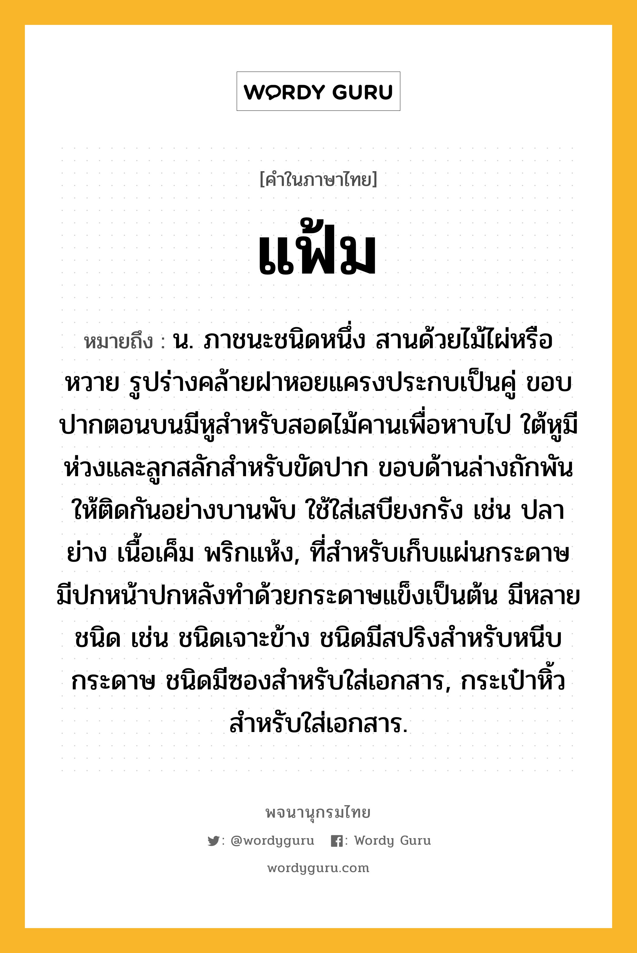 แฟ้ม ความหมาย หมายถึงอะไร?, คำในภาษาไทย แฟ้ม หมายถึง น. ภาชนะชนิดหนึ่ง สานด้วยไม้ไผ่หรือหวาย รูปร่างคล้ายฝาหอยแครงประกบเป็นคู่ ขอบปากตอนบนมีหูสําหรับสอดไม้คานเพื่อหาบไป ใต้หูมีห่วงและลูกสลักสําหรับขัดปาก ขอบด้านล่างถักพันให้ติดกันอย่างบานพับ ใช้ใส่เสบียงกรัง เช่น ปลาย่าง เนื้อเค็ม พริกแห้ง, ที่สําหรับเก็บแผ่นกระดาษ มีปกหน้าปกหลังทําด้วยกระดาษแข็งเป็นต้น มีหลายชนิด เช่น ชนิดเจาะข้าง ชนิดมีสปริงสําหรับหนีบกระดาษ ชนิดมีซองสําหรับใส่เอกสาร, กระเป๋าหิ้วสําหรับใส่เอกสาร.