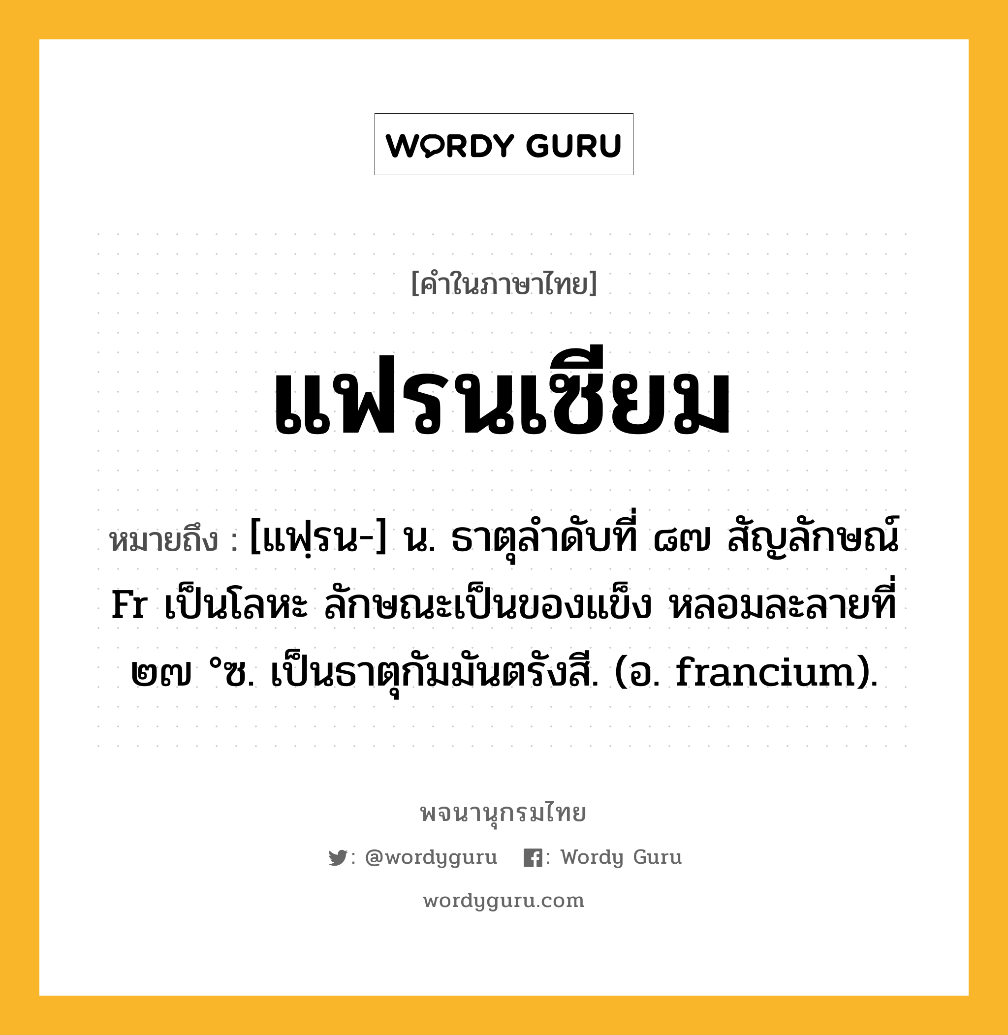 แฟรนเซียม ความหมาย หมายถึงอะไร?, คำในภาษาไทย แฟรนเซียม หมายถึง [แฟฺรน-] น. ธาตุลําดับที่ ๘๗ สัญลักษณ์ Fr เป็นโลหะ ลักษณะเป็นของแข็ง หลอมละลายที่ ๒๗ °ซ. เป็นธาตุกัมมันตรังสี. (อ. francium).