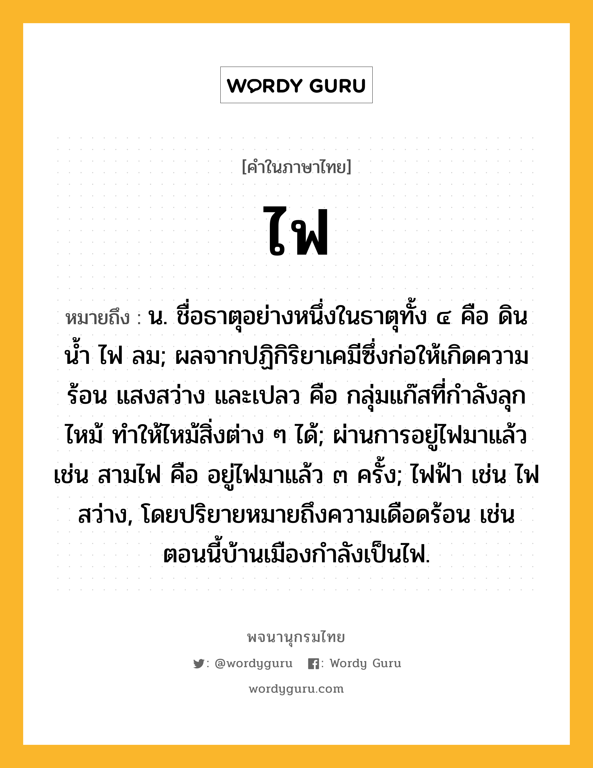 ไฟ ความหมาย หมายถึงอะไร?, คำในภาษาไทย ไฟ หมายถึง น. ชื่อธาตุอย่างหนึ่งในธาตุทั้ง ๔ คือ ดิน น้ำ ไฟ ลม; ผลจากปฏิกิริยาเคมีซึ่งก่อให้เกิดความร้อน แสงสว่าง และเปลว คือ กลุ่มแก๊สที่กําลังลุกไหม้ ทําให้ไหม้สิ่งต่าง ๆ ได้; ผ่านการอยู่ไฟมาแล้ว เช่น สามไฟ คือ อยู่ไฟมาแล้ว ๓ ครั้ง; ไฟฟ้า เช่น ไฟสว่าง, โดยปริยายหมายถึงความเดือดร้อน เช่น ตอนนี้บ้านเมืองกำลังเป็นไฟ.