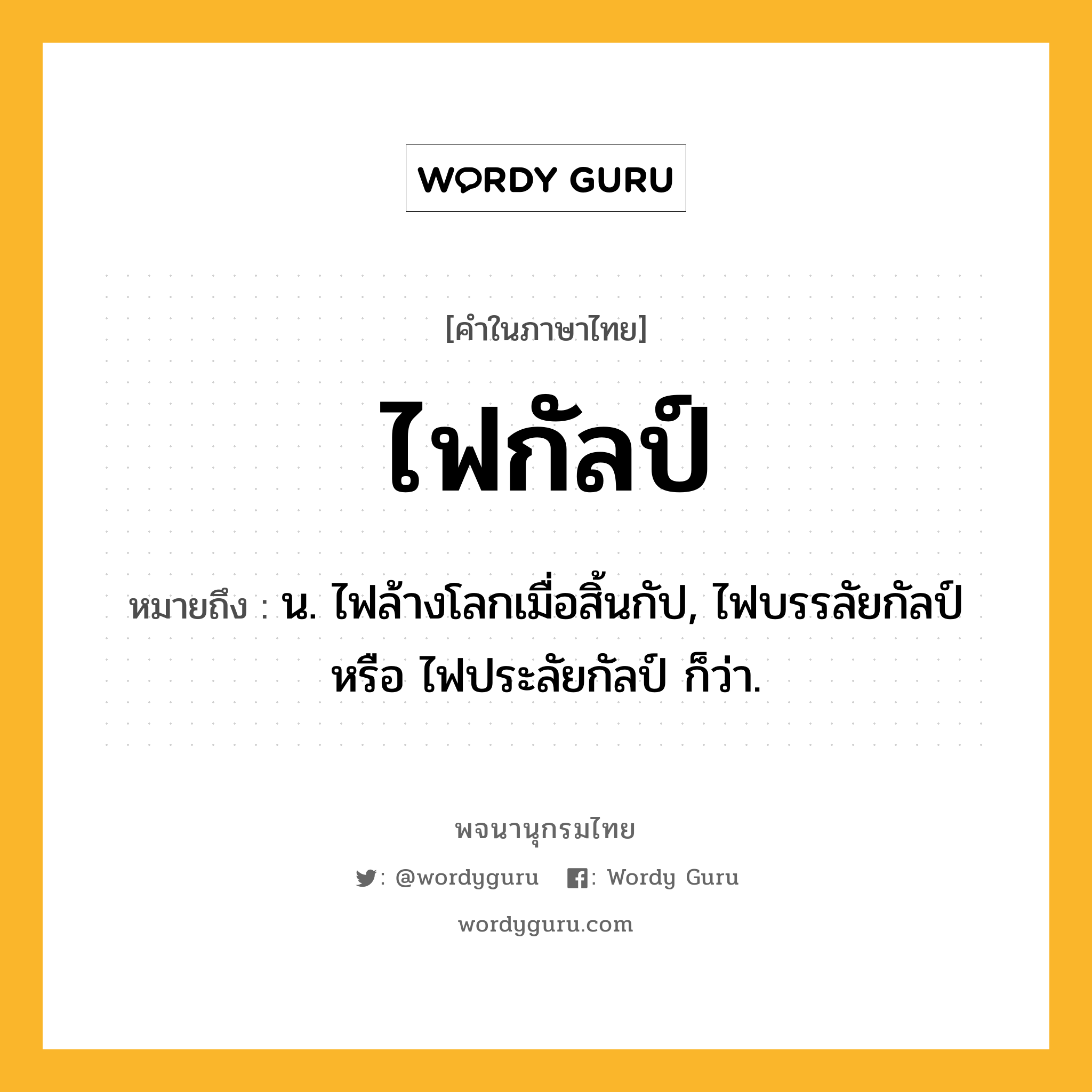 ไฟกัลป์ ความหมาย หมายถึงอะไร?, คำในภาษาไทย ไฟกัลป์ หมายถึง น. ไฟล้างโลกเมื่อสิ้นกัป, ไฟบรรลัยกัลป์ หรือ ไฟประลัยกัลป์ ก็ว่า.