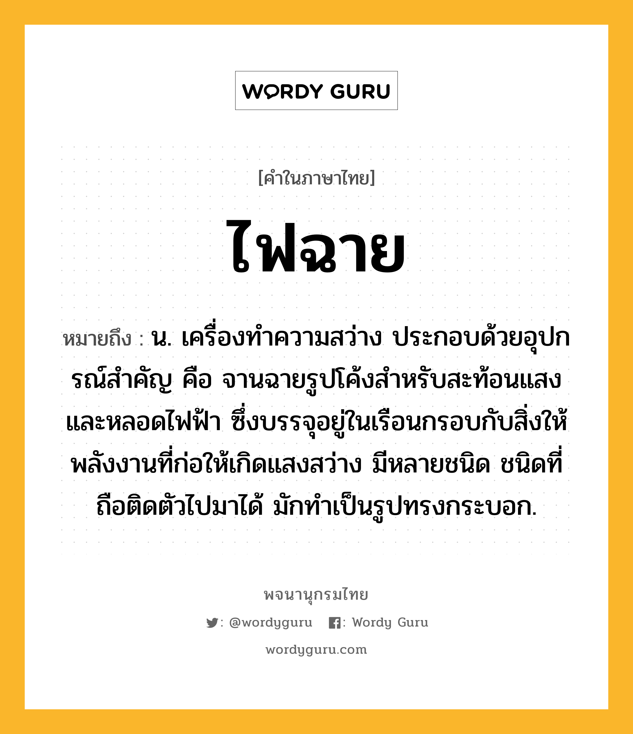 ไฟฉาย ความหมาย หมายถึงอะไร?, คำในภาษาไทย ไฟฉาย หมายถึง น. เครื่องทําความสว่าง ประกอบด้วยอุปกรณ์สําคัญ คือ จานฉายรูปโค้งสําหรับสะท้อนแสงและหลอดไฟฟ้า ซึ่งบรรจุอยู่ในเรือนกรอบกับสิ่งให้พลังงานที่ก่อให้เกิดแสงสว่าง มีหลายชนิด ชนิดที่ถือติดตัวไปมาได้ มักทําเป็นรูปทรงกระบอก.