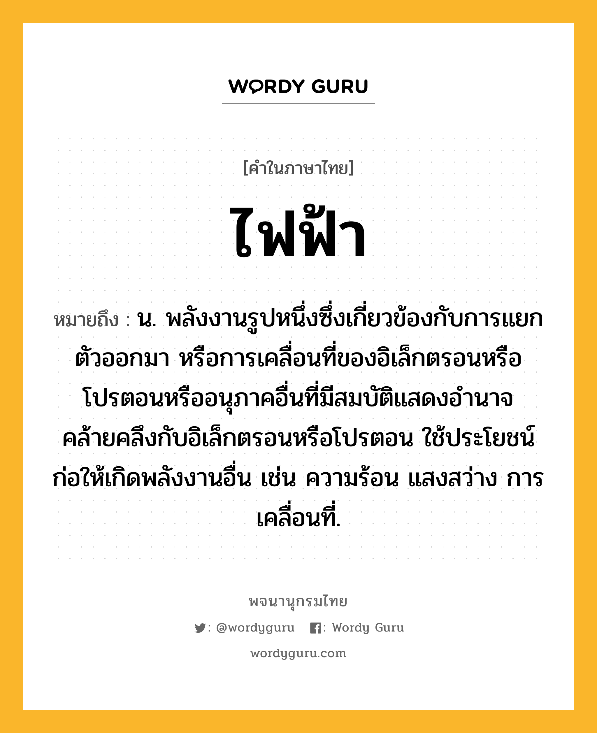 ไฟฟ้า ความหมาย หมายถึงอะไร?, คำในภาษาไทย ไฟฟ้า หมายถึง น. พลังงานรูปหนึ่งซึ่งเกี่ยวข้องกับการแยกตัวออกมา หรือการเคลื่อนที่ของอิเล็กตรอนหรือโปรตอนหรืออนุภาคอื่นที่มีสมบัติแสดงอํานาจคล้ายคลึงกับอิเล็กตรอนหรือโปรตอน ใช้ประโยชน์ก่อให้เกิดพลังงานอื่น เช่น ความร้อน แสงสว่าง การเคลื่อนที่.