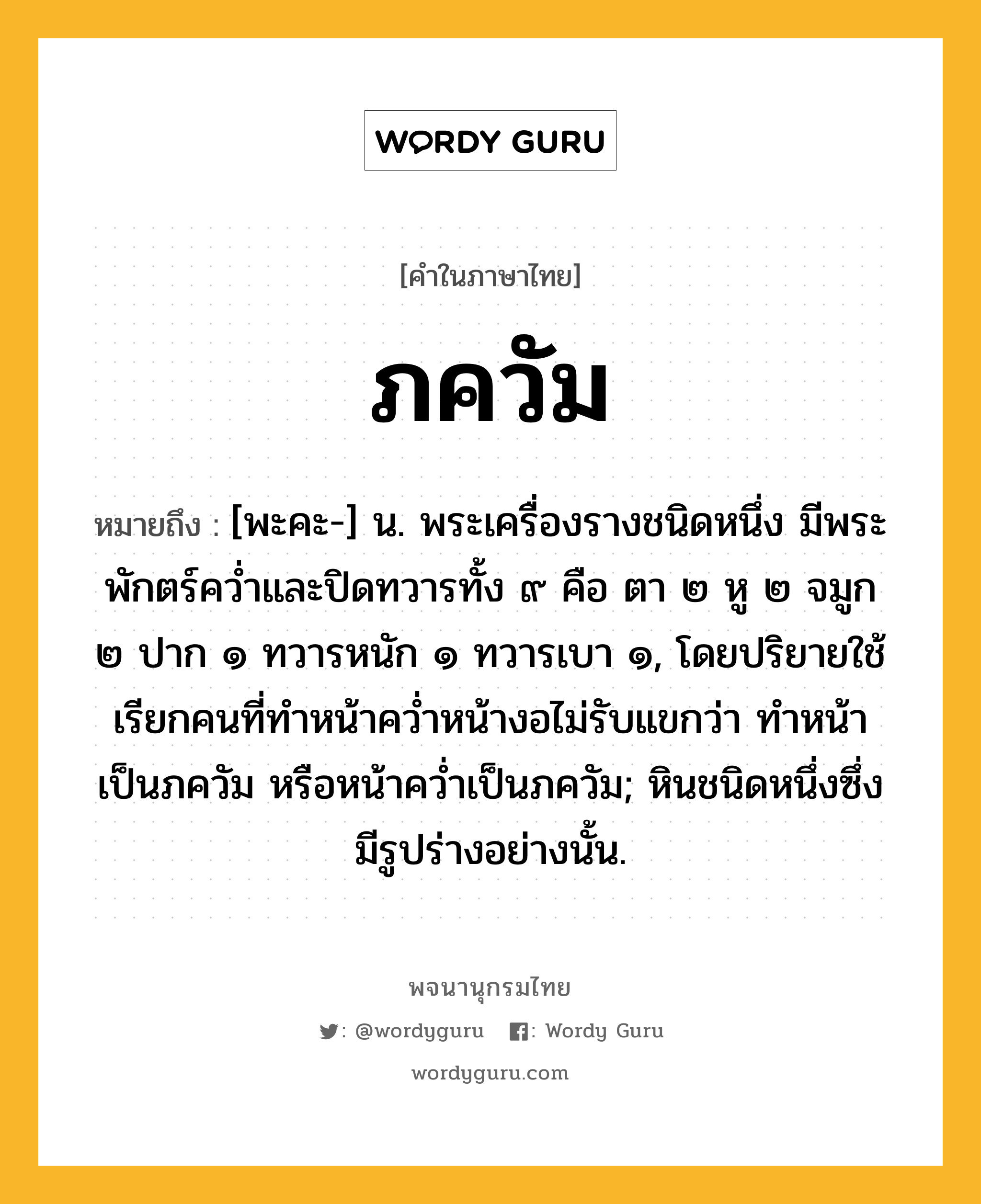 ภควัม ความหมาย หมายถึงอะไร?, คำในภาษาไทย ภควัม หมายถึง [พะคะ-] น. พระเครื่องรางชนิดหนึ่ง มีพระพักตร์ควํ่าและปิดทวารทั้ง ๙ คือ ตา ๒ หู ๒ จมูก ๒ ปาก ๑ ทวารหนัก ๑ ทวารเบา ๑, โดยปริยายใช้เรียกคนที่ทําหน้าควํ่าหน้างอไม่รับแขกว่า ทําหน้าเป็นภควัม หรือหน้าควํ่าเป็นภควัม; หินชนิดหนึ่งซึ่งมีรูปร่างอย่างนั้น.