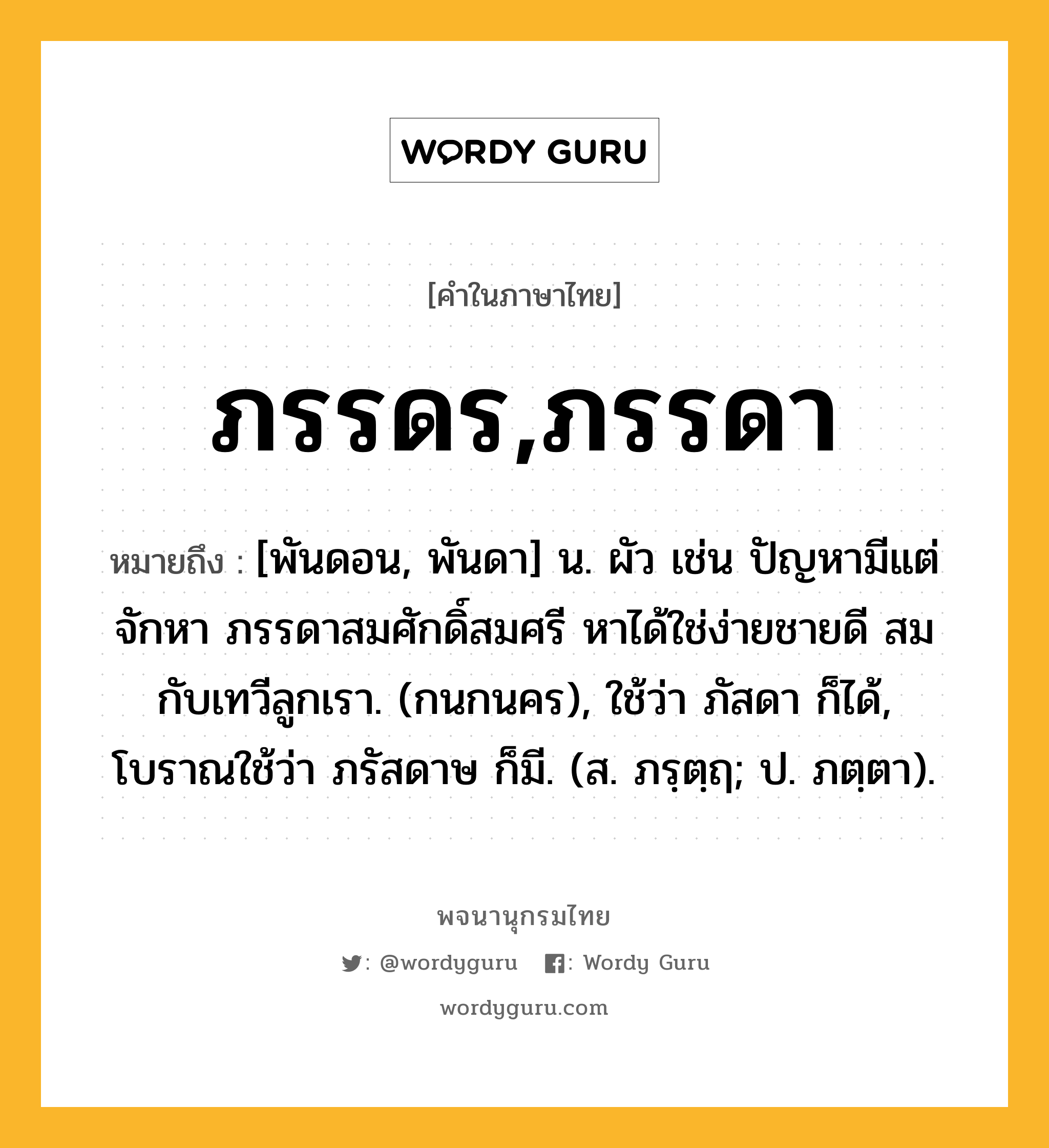 ภรรดร,ภรรดา ความหมาย หมายถึงอะไร?, คำในภาษาไทย ภรรดร,ภรรดา หมายถึง [พันดอน, พันดา] น. ผัว เช่น ปัญหามีแต่จักหา ภรรดาสมศักดิ์สมศรี หาได้ใช่ง่ายชายดี สมกับเทวีลูกเรา. (กนกนคร), ใช้ว่า ภัสดา ก็ได้, โบราณใช้ว่า ภรัสดาษ ก็มี. (ส. ภรฺตฺฤ; ป. ภตฺตา).