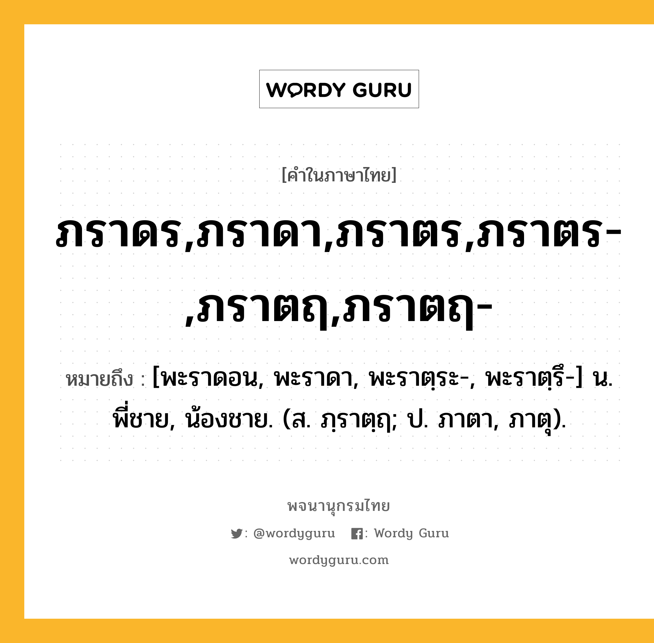 ภราดร,ภราดา,ภราตร,ภราตร-,ภราตฤ,ภราตฤ- ความหมาย หมายถึงอะไร?, คำในภาษาไทย ภราดร,ภราดา,ภราตร,ภราตร-,ภราตฤ,ภราตฤ- หมายถึง [พะราดอน, พะราดา, พะราตฺระ-, พะราตฺรึ-] น. พี่ชาย, น้องชาย. (ส. ภฺราตฺฤ; ป. ภาตา, ภาตุ).