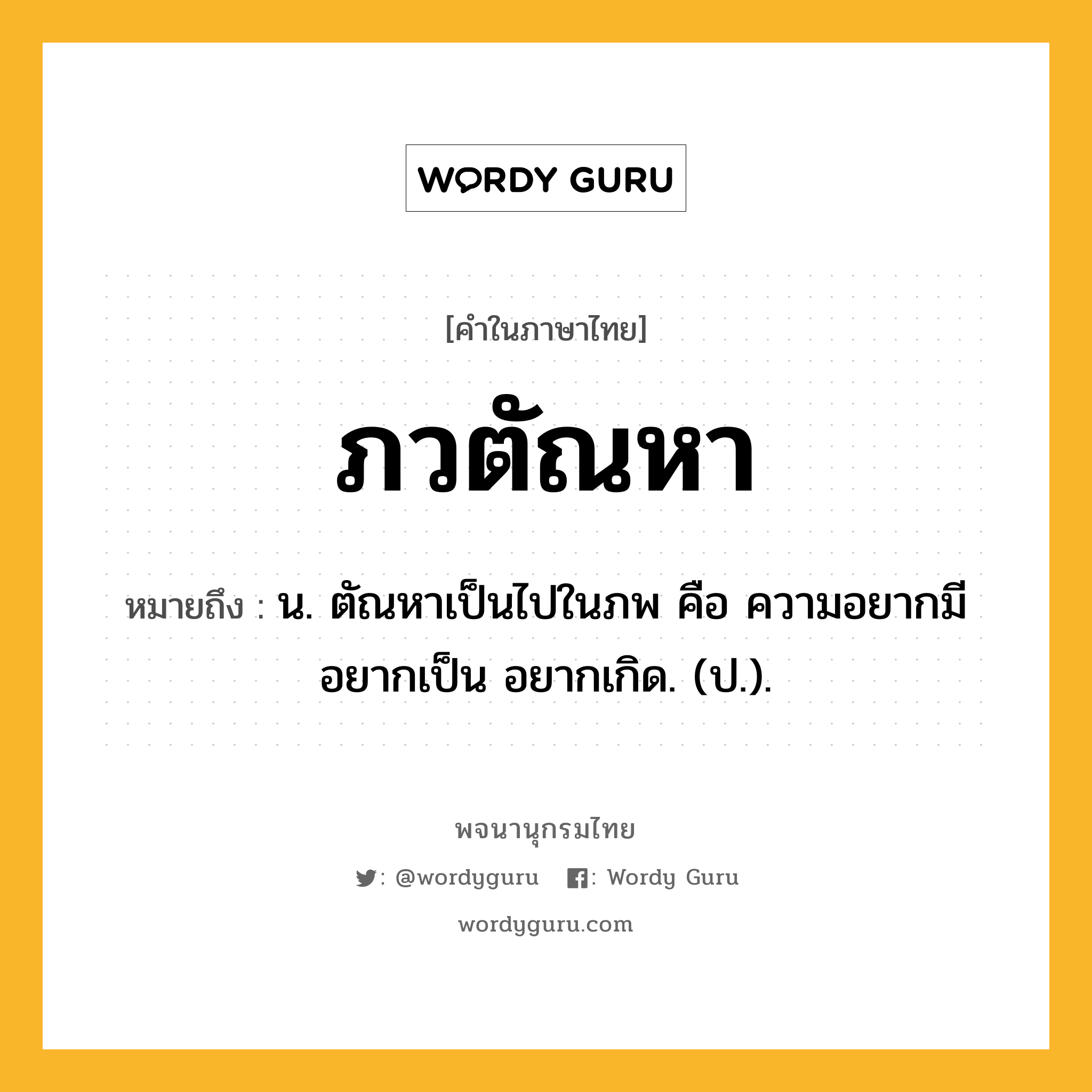 ภวตัณหา ความหมาย หมายถึงอะไร?, คำในภาษาไทย ภวตัณหา หมายถึง น. ตัณหาเป็นไปในภพ คือ ความอยากมี อยากเป็น อยากเกิด. (ป.).