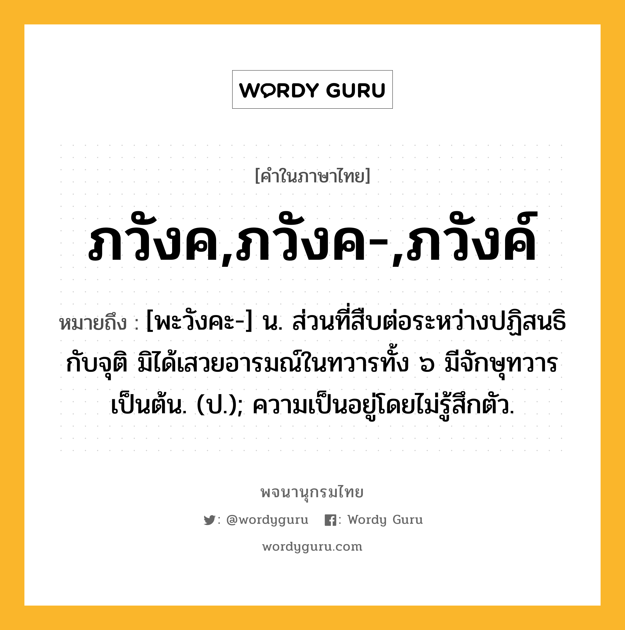 ภวังค,ภวังค-,ภวังค์ ความหมาย หมายถึงอะไร?, คำในภาษาไทย ภวังค,ภวังค-,ภวังค์ หมายถึง [พะวังคะ-] น. ส่วนที่สืบต่อระหว่างปฏิสนธิกับจุติ มิได้เสวยอารมณ์ในทวารทั้ง ๖ มีจักษุทวารเป็นต้น. (ป.); ความเป็นอยู่โดยไม่รู้สึกตัว.