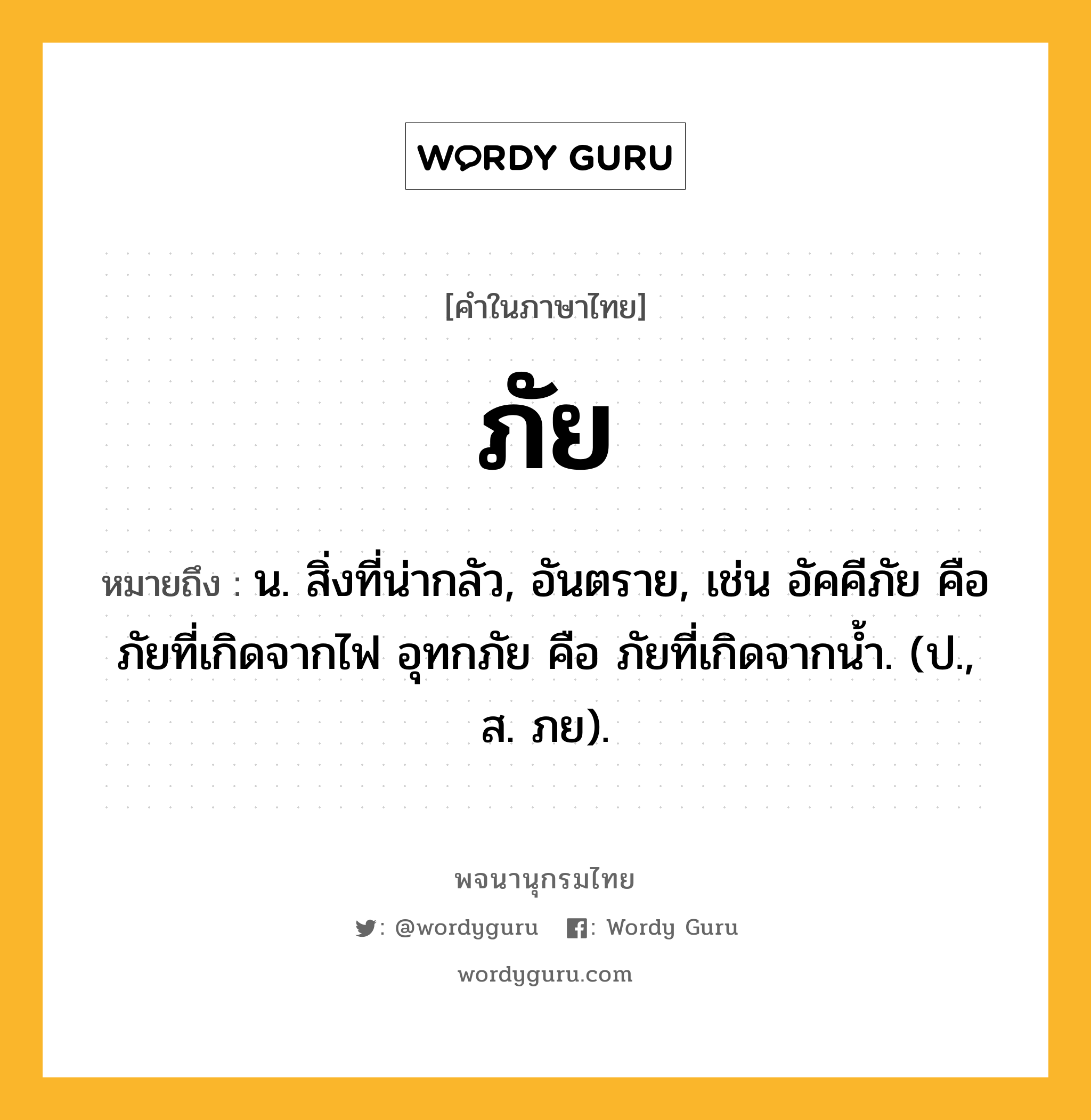 ภัย ความหมาย หมายถึงอะไร?, คำในภาษาไทย ภัย หมายถึง น. สิ่งที่น่ากลัว, อันตราย, เช่น อัคคีภัย คือ ภัยที่เกิดจากไฟ อุทกภัย คือ ภัยที่เกิดจากน้ำ. (ป., ส. ภย).