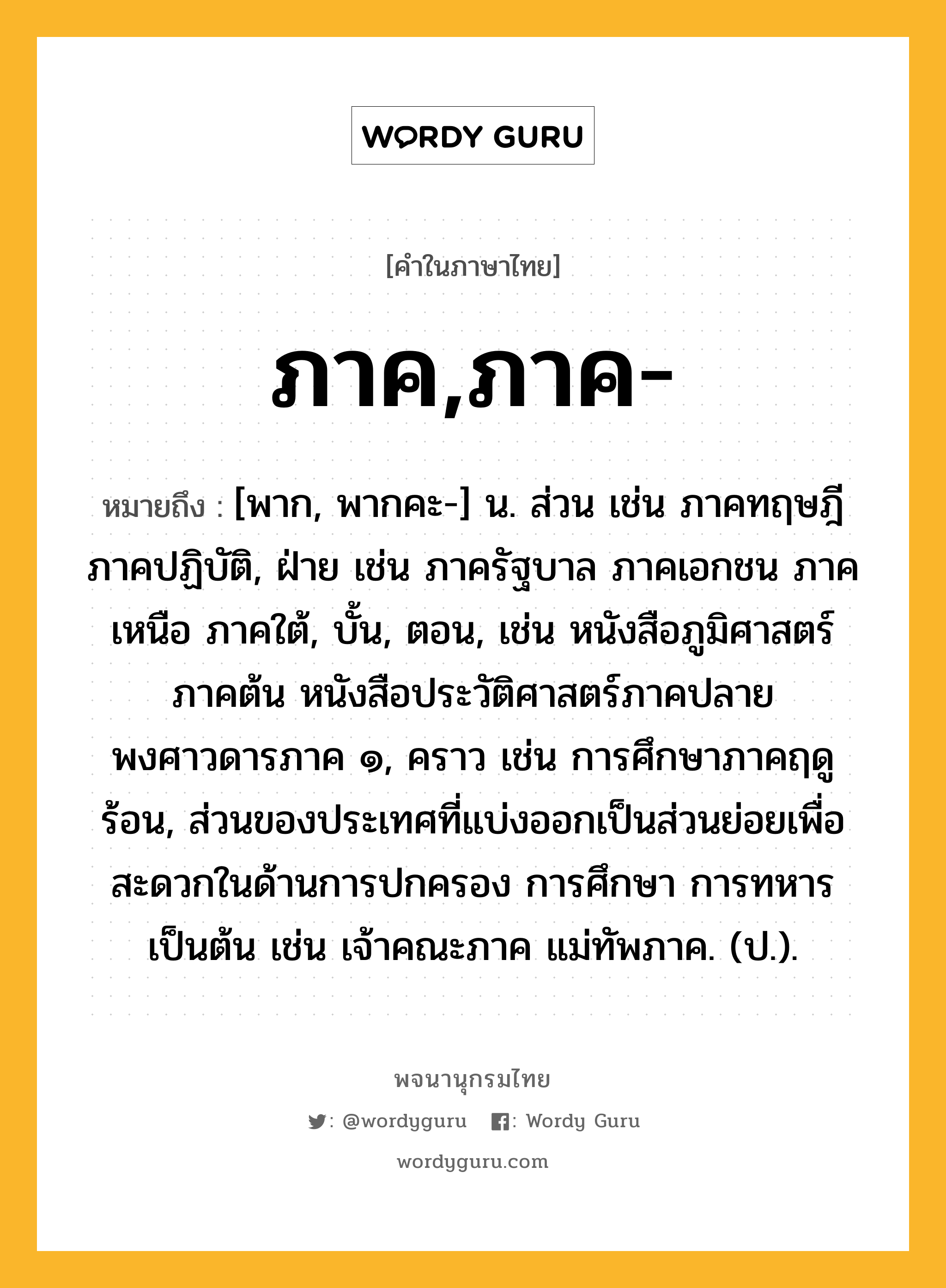 ภาค,ภาค- ความหมาย หมายถึงอะไร?, คำในภาษาไทย ภาค,ภาค- หมายถึง [พาก, พากคะ-] น. ส่วน เช่น ภาคทฤษฎี ภาคปฏิบัติ, ฝ่าย เช่น ภาครัฐบาล ภาคเอกชน ภาคเหนือ ภาคใต้, บั้น, ตอน, เช่น หนังสือภูมิศาสตร์ ภาคต้น หนังสือประวัติศาสตร์ภาคปลาย พงศาวดารภาค ๑, คราว เช่น การศึกษาภาคฤดูร้อน, ส่วนของประเทศที่แบ่งออกเป็นส่วนย่อยเพื่อสะดวกในด้านการปกครอง การศึกษา การทหาร เป็นต้น เช่น เจ้าคณะภาค แม่ทัพภาค. (ป.).