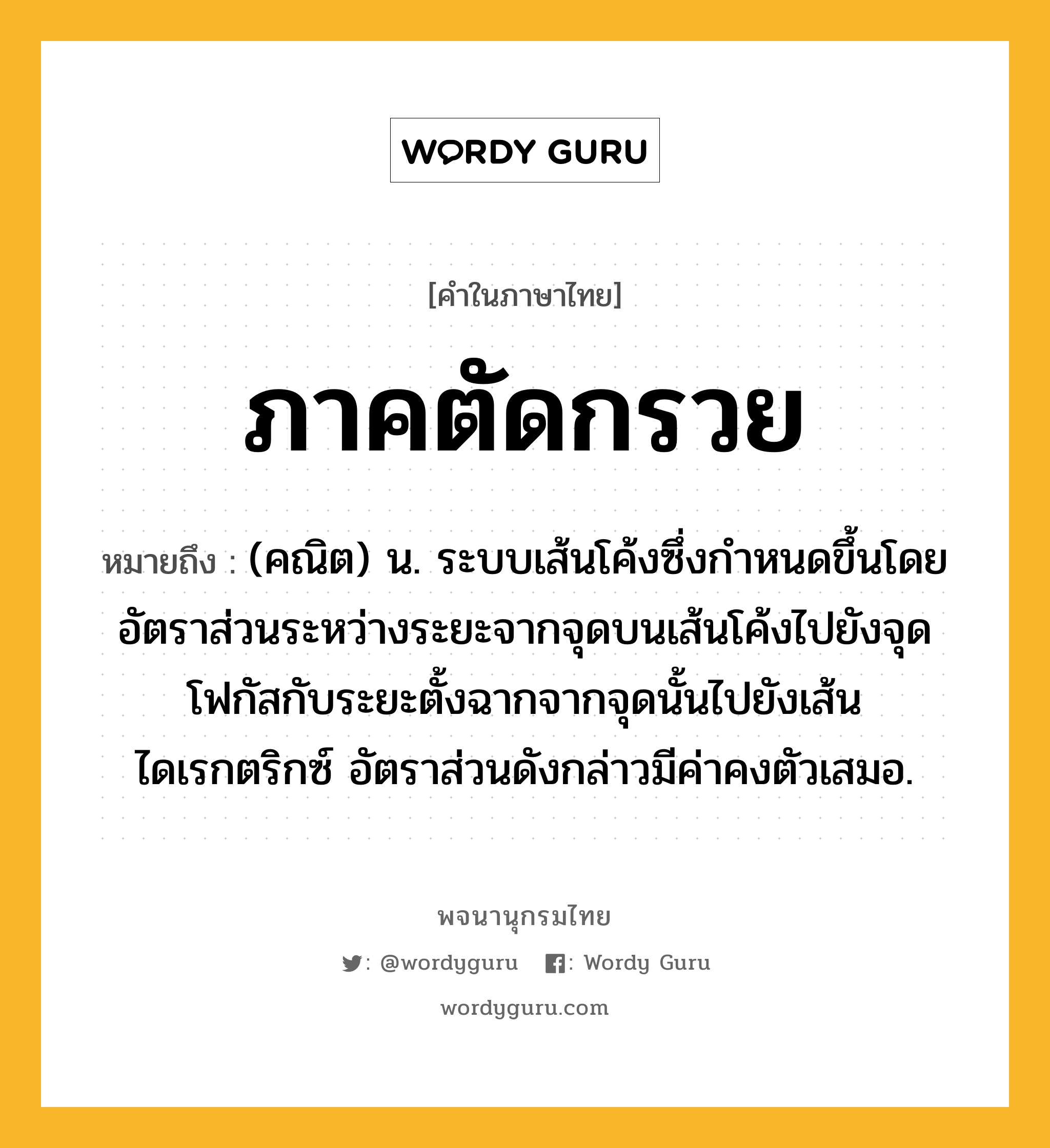 ภาคตัดกรวย ความหมาย หมายถึงอะไร?, คำในภาษาไทย ภาคตัดกรวย หมายถึง (คณิต) น. ระบบเส้นโค้งซึ่งกําหนดขึ้นโดยอัตราส่วนระหว่างระยะจากจุดบนเส้นโค้งไปยังจุดโฟกัสกับระยะตั้งฉากจากจุดนั้นไปยังเส้นไดเรกตริกซ์ อัตราส่วนดังกล่าวมีค่าคงตัวเสมอ.