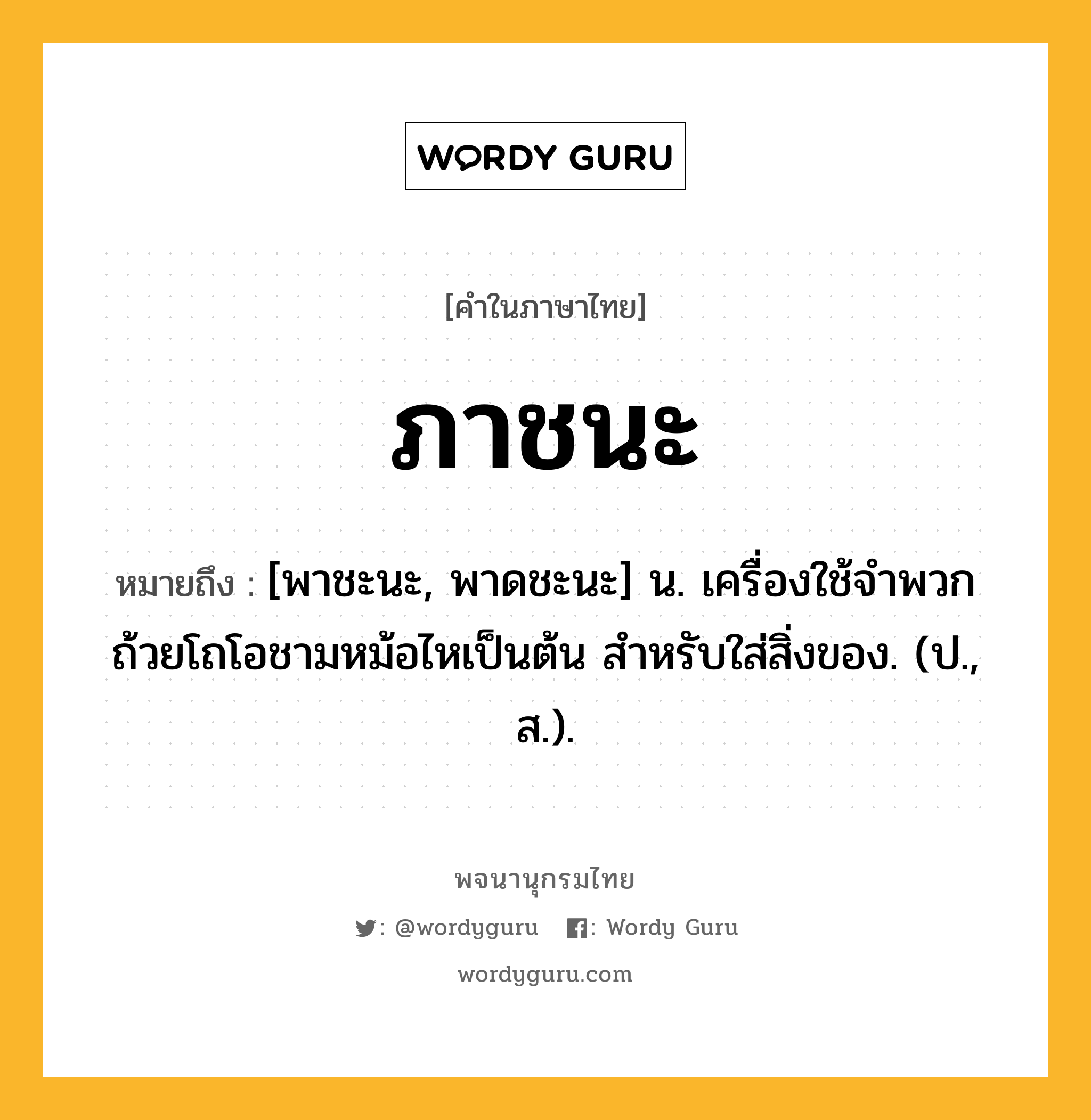 ภาชนะ ความหมาย หมายถึงอะไร?, คำในภาษาไทย ภาชนะ หมายถึง [พาชะนะ, พาดชะนะ] น. เครื่องใช้จำพวกถ้วยโถโอชามหม้อไหเป็นต้น สําหรับใส่สิ่งของ. (ป., ส.).