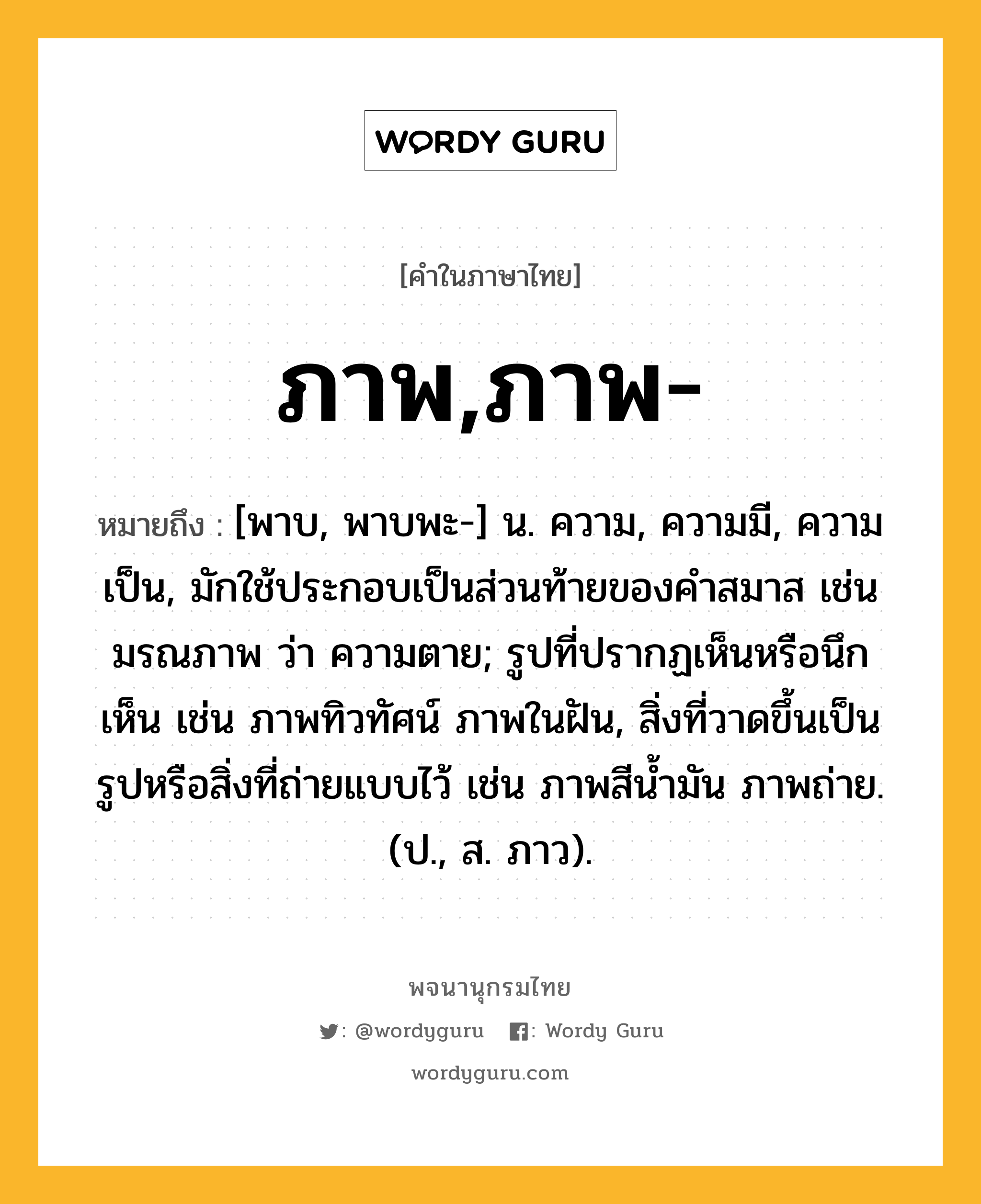 ภาพ,ภาพ- ความหมาย หมายถึงอะไร?, คำในภาษาไทย ภาพ,ภาพ- หมายถึง [พาบ, พาบพะ-] น. ความ, ความมี, ความเป็น, มักใช้ประกอบเป็นส่วนท้ายของคำสมาส เช่น มรณภาพ ว่า ความตาย; รูปที่ปรากฏเห็นหรือนึกเห็น เช่น ภาพทิวทัศน์ ภาพในฝัน, สิ่งที่วาดขึ้นเป็นรูปหรือสิ่งที่ถ่ายแบบไว้ เช่น ภาพสีน้ำมัน ภาพถ่าย. (ป., ส. ภาว).