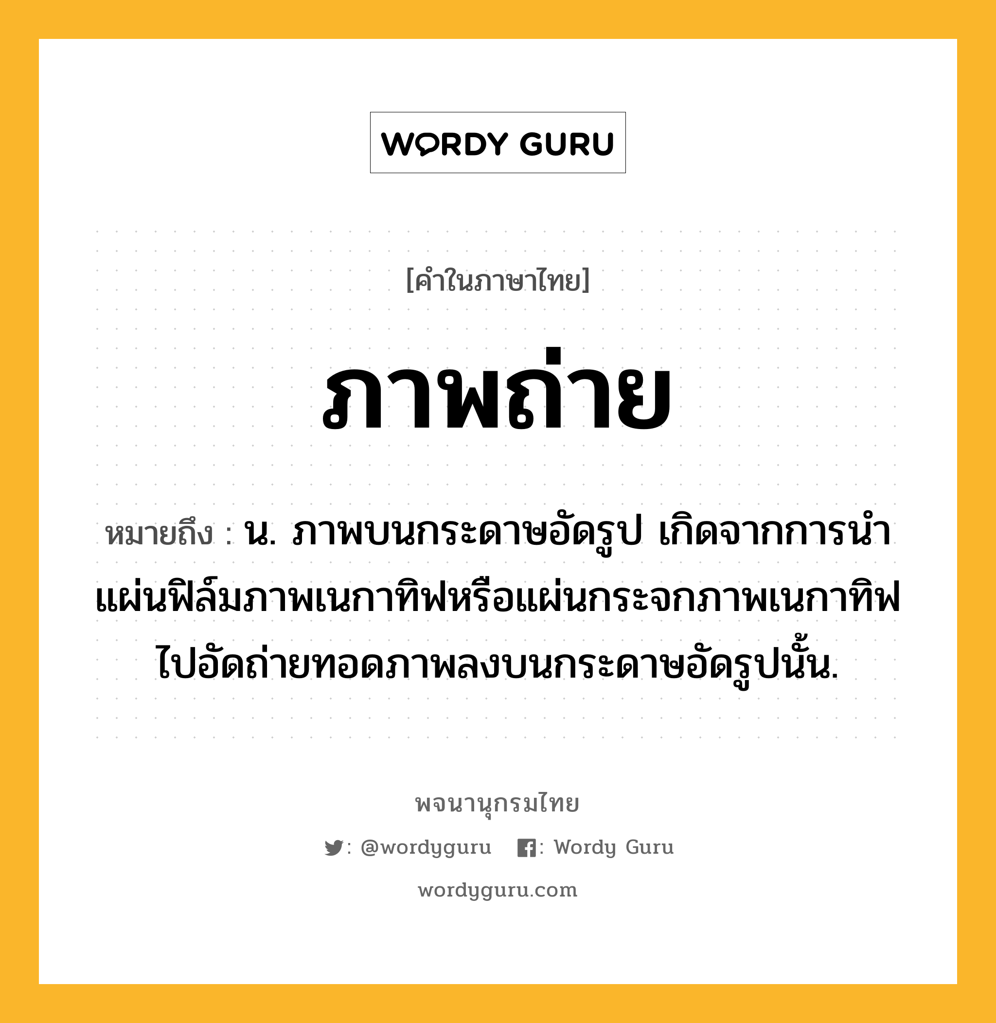 ภาพถ่าย ความหมาย หมายถึงอะไร?, คำในภาษาไทย ภาพถ่าย หมายถึง น. ภาพบนกระดาษอัดรูป เกิดจากการนําแผ่นฟิล์มภาพเนกาทิฟหรือแผ่นกระจกภาพเนกาทิฟไปอัดถ่ายทอดภาพลงบนกระดาษอัดรูปนั้น.