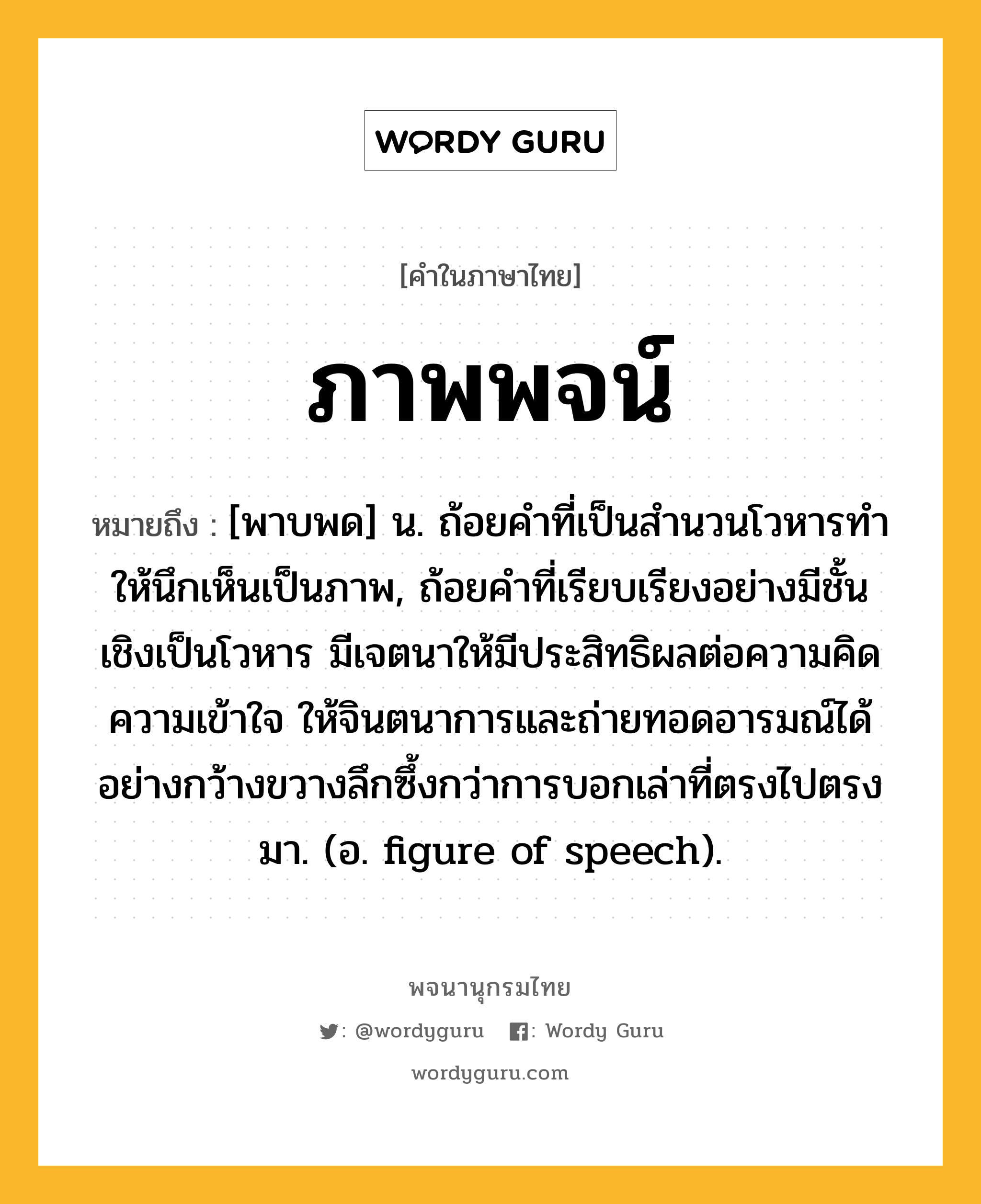 ภาพพจน์ ความหมาย หมายถึงอะไร?, คำในภาษาไทย ภาพพจน์ หมายถึง [พาบพด] น. ถ้อยคำที่เป็นสํานวนโวหารทําให้นึกเห็นเป็นภาพ, ถ้อยคำที่เรียบเรียงอย่างมีชั้นเชิงเป็นโวหาร มีเจตนาให้มีประสิทธิผลต่อความคิด ความเข้าใจ ให้จินตนาการและถ่ายทอดอารมณ์ได้อย่างกว้างขวางลึกซึ้งกว่าการบอกเล่าที่ตรงไปตรงมา. (อ. figure of speech).