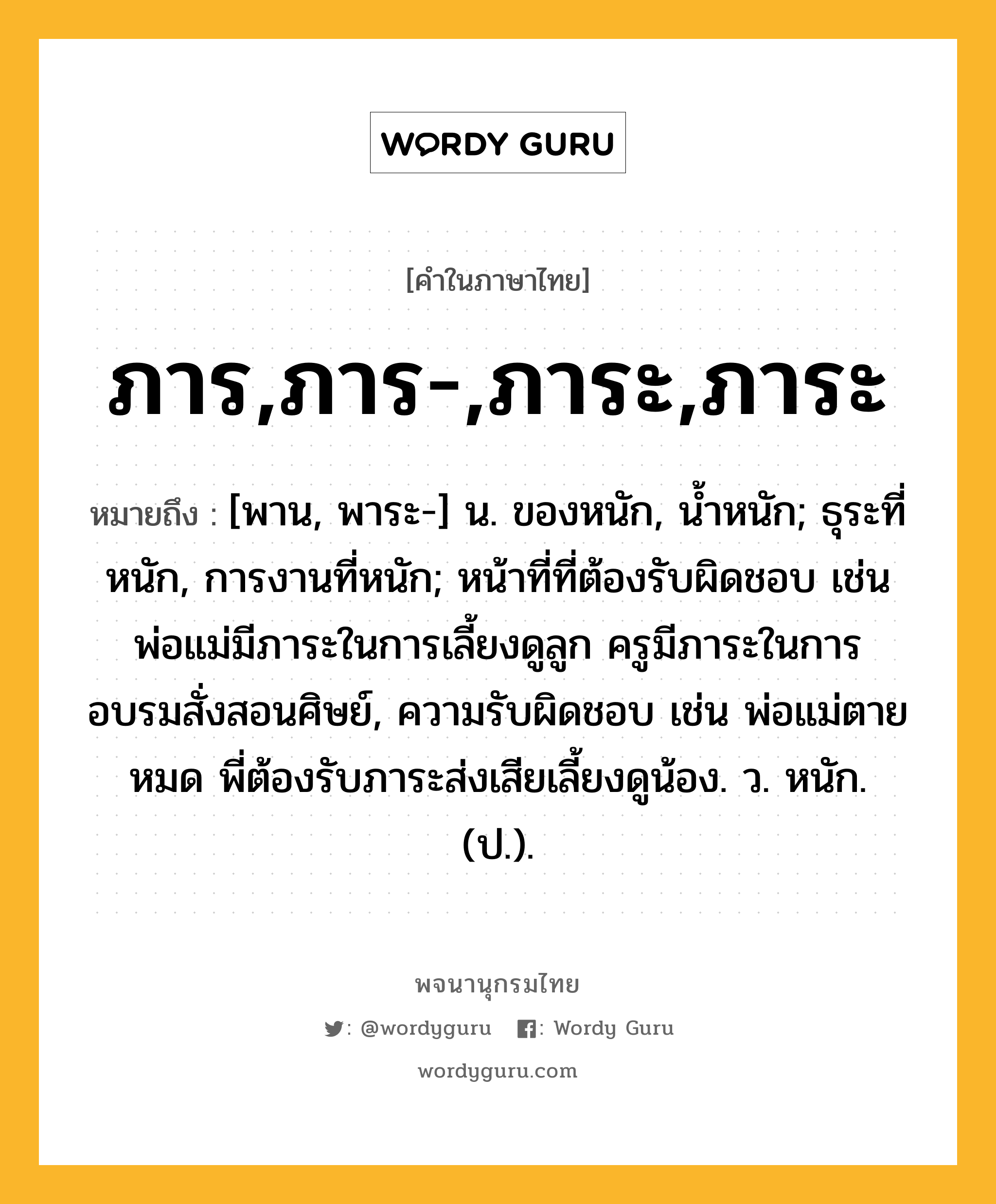 ภาร,ภาร-,ภาระ,ภาระ ความหมาย หมายถึงอะไร?, คำในภาษาไทย ภาร,ภาร-,ภาระ,ภาระ หมายถึง [พาน, พาระ-] น. ของหนัก, นํ้าหนัก; ธุระที่หนัก, การงานที่หนัก; หน้าที่ที่ต้องรับผิดชอบ เช่น พ่อแม่มีภาระในการเลี้ยงดูลูก ครูมีภาระในการอบรมสั่งสอนศิษย์, ความรับผิดชอบ เช่น พ่อแม่ตายหมด พี่ต้องรับภาระส่งเสียเลี้ยงดูน้อง. ว. หนัก. (ป.).