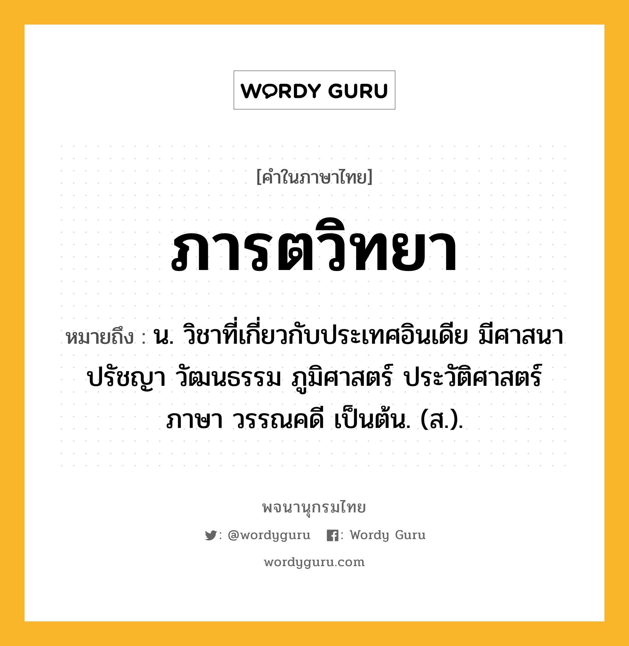 ภารตวิทยา ความหมาย หมายถึงอะไร?, คำในภาษาไทย ภารตวิทยา หมายถึง น. วิชาที่เกี่ยวกับประเทศอินเดีย มีศาสนา ปรัชญา วัฒนธรรม ภูมิศาสตร์ ประวัติศาสตร์ ภาษา วรรณคดี เป็นต้น. (ส.).