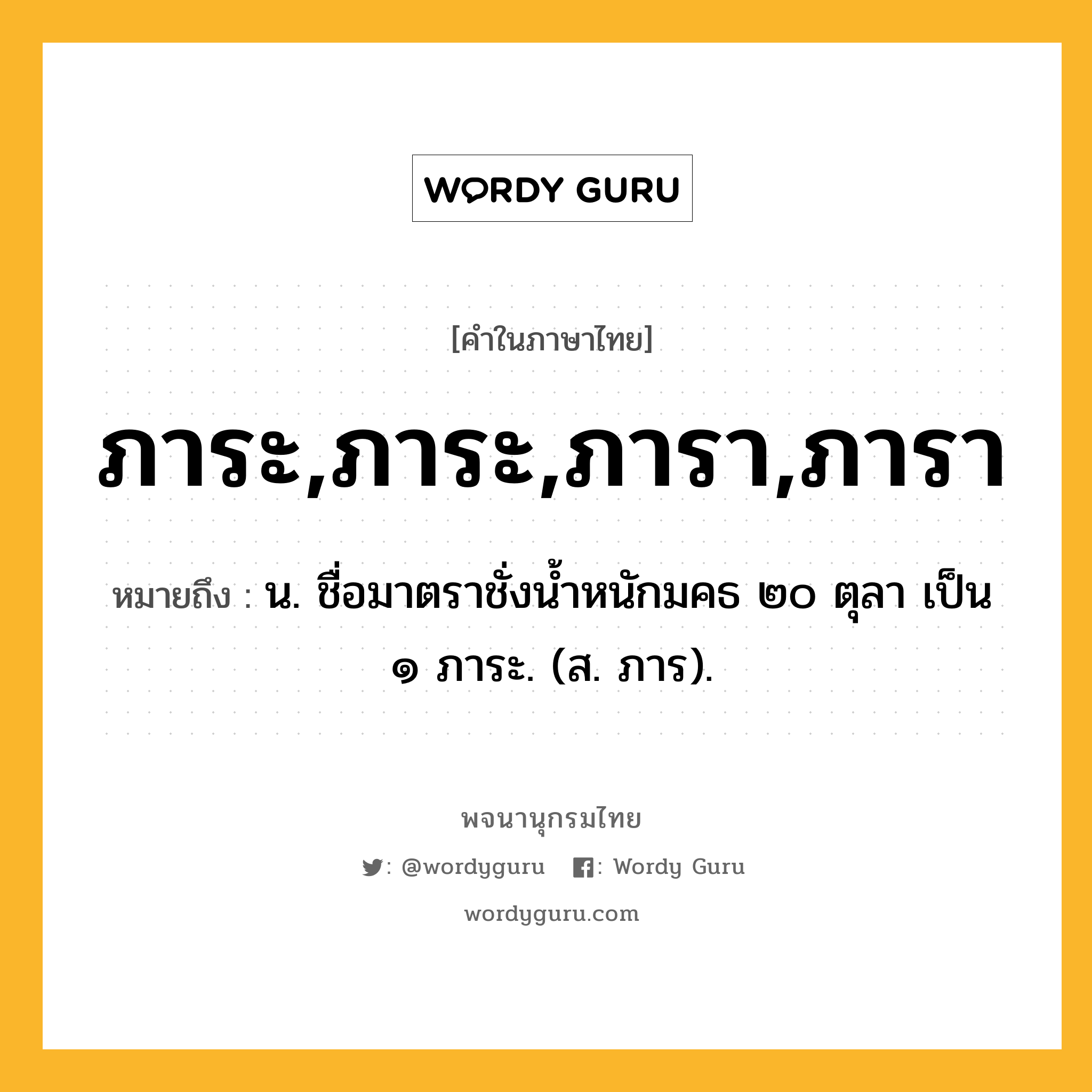 ภาระ,ภาระ,ภารา,ภารา ความหมาย หมายถึงอะไร?, คำในภาษาไทย ภาระ,ภาระ,ภารา,ภารา หมายถึง น. ชื่อมาตราชั่งนํ้าหนักมคธ ๒๐ ตุลา เป็น ๑ ภาระ. (ส. ภาร).