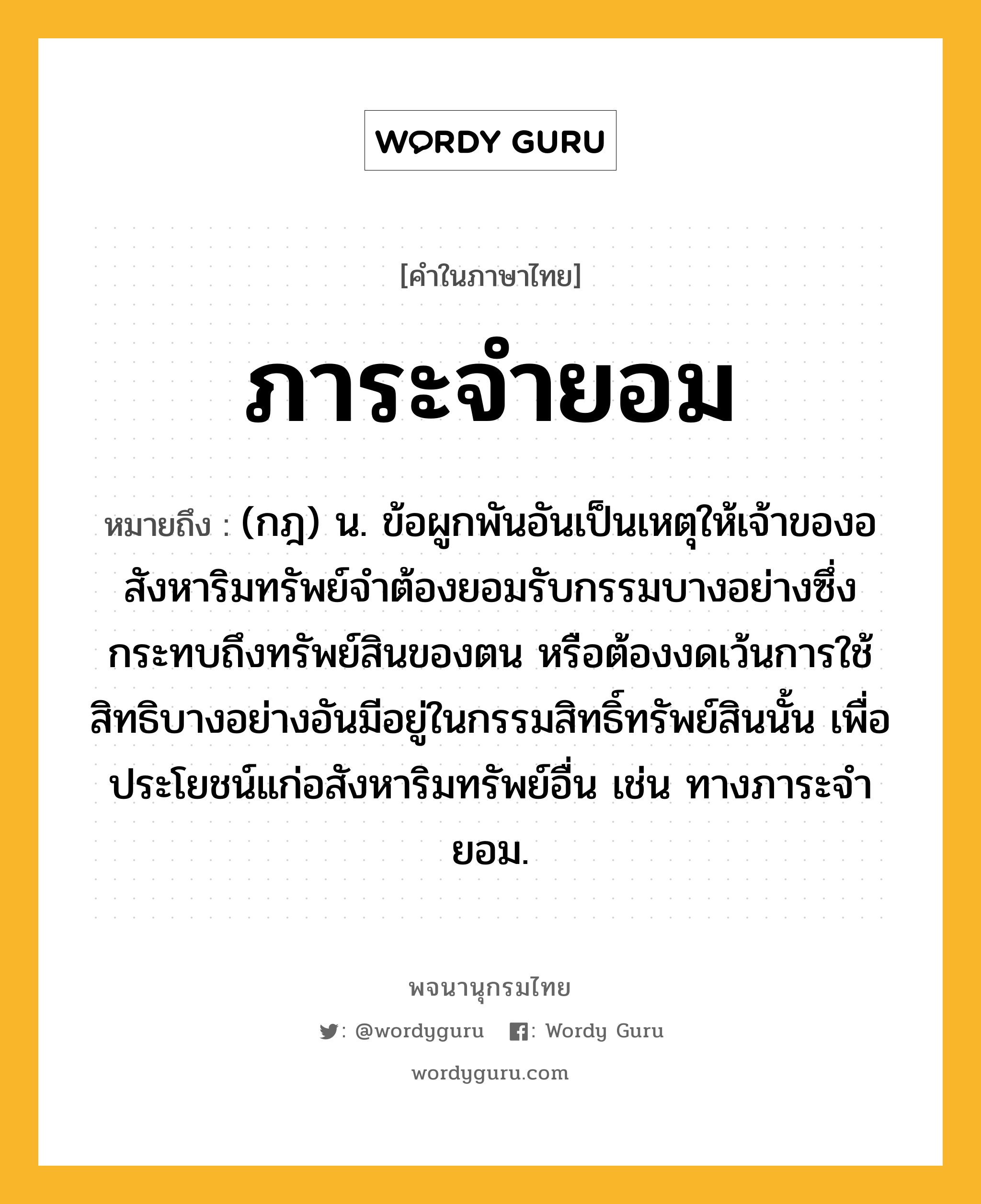 ภาระจำยอม ความหมาย หมายถึงอะไร?, คำในภาษาไทย ภาระจำยอม หมายถึง (กฎ) น. ข้อผูกพันอันเป็นเหตุให้เจ้าของอสังหาริมทรัพย์จําต้องยอมรับกรรมบางอย่างซึ่งกระทบถึงทรัพย์สินของตน หรือต้องงดเว้นการใช้สิทธิบางอย่างอันมีอยู่ในกรรมสิทธิ์ทรัพย์สินนั้น เพื่อประโยชน์แก่อสังหาริมทรัพย์อื่น เช่น ทางภาระจํายอม.