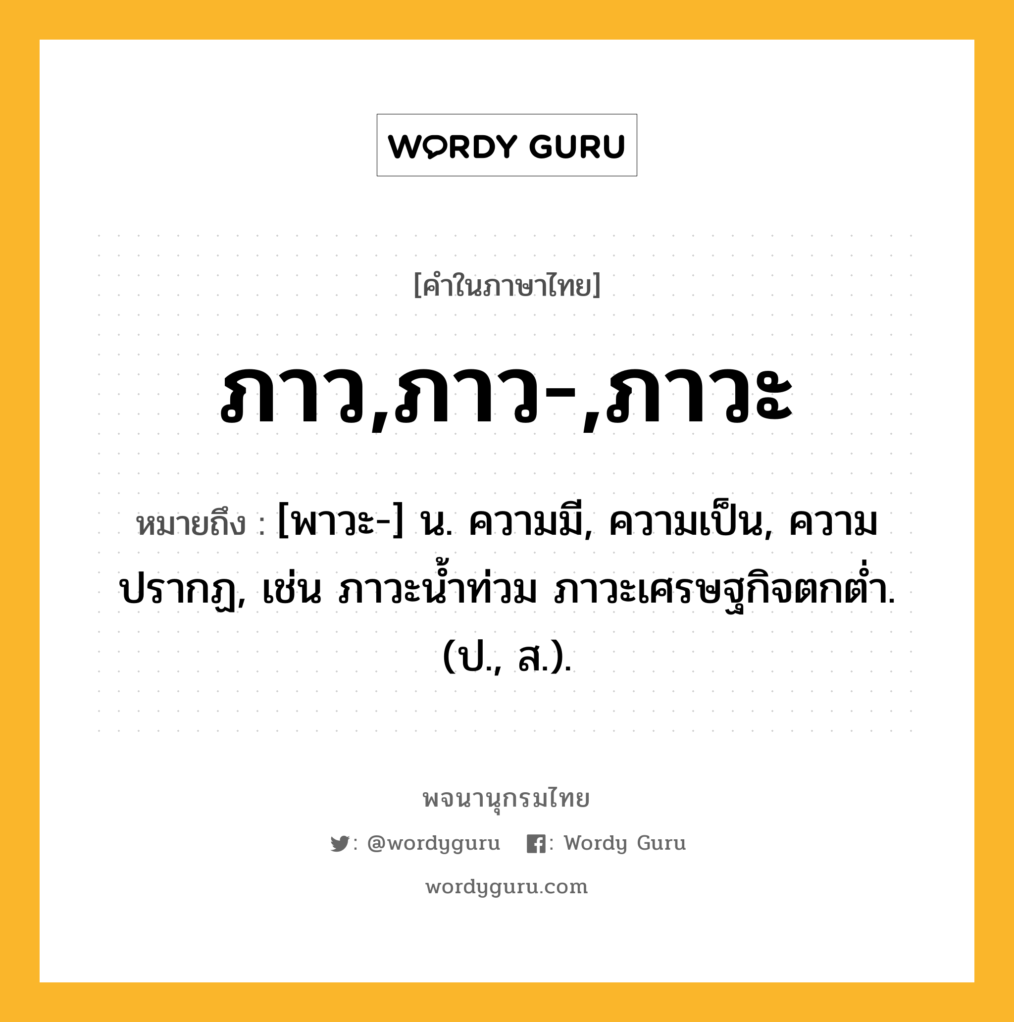 ภาว,ภาว-,ภาวะ ความหมาย หมายถึงอะไร?, คำในภาษาไทย ภาว,ภาว-,ภาวะ หมายถึง [พาวะ-] น. ความมี, ความเป็น, ความปรากฏ, เช่น ภาวะน้ำท่วม ภาวะเศรษฐกิจตกต่ำ. (ป., ส.).