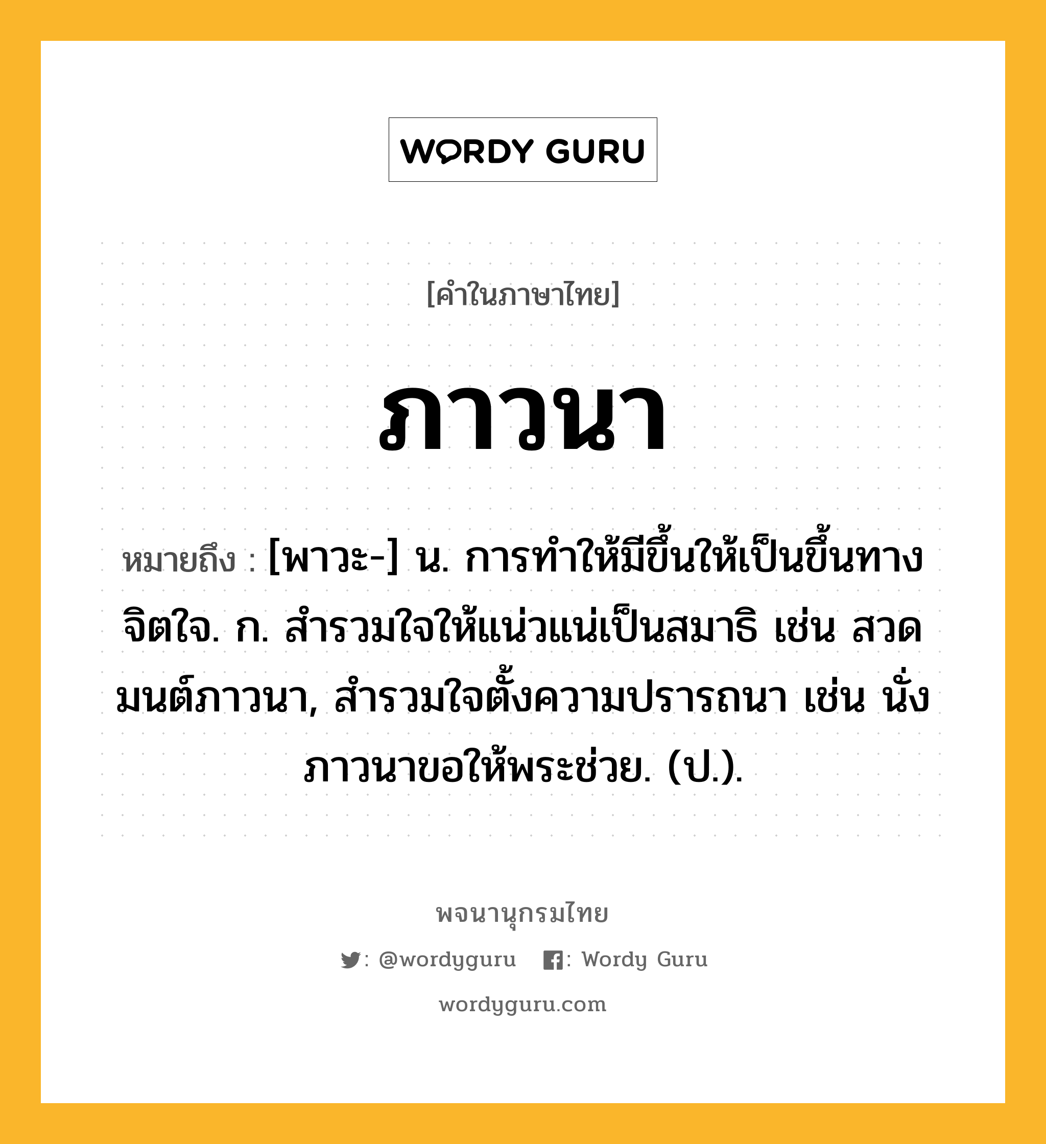 ภาวนา ความหมาย หมายถึงอะไร?, คำในภาษาไทย ภาวนา หมายถึง [พาวะ-] น. การทําให้มีขึ้นให้เป็นขึ้นทางจิตใจ. ก. สำรวมใจให้แน่วแน่เป็นสมาธิ เช่น สวดมนต์ภาวนา, สำรวมใจตั้งความปรารถนา เช่น นั่งภาวนาขอให้พระช่วย. (ป.).