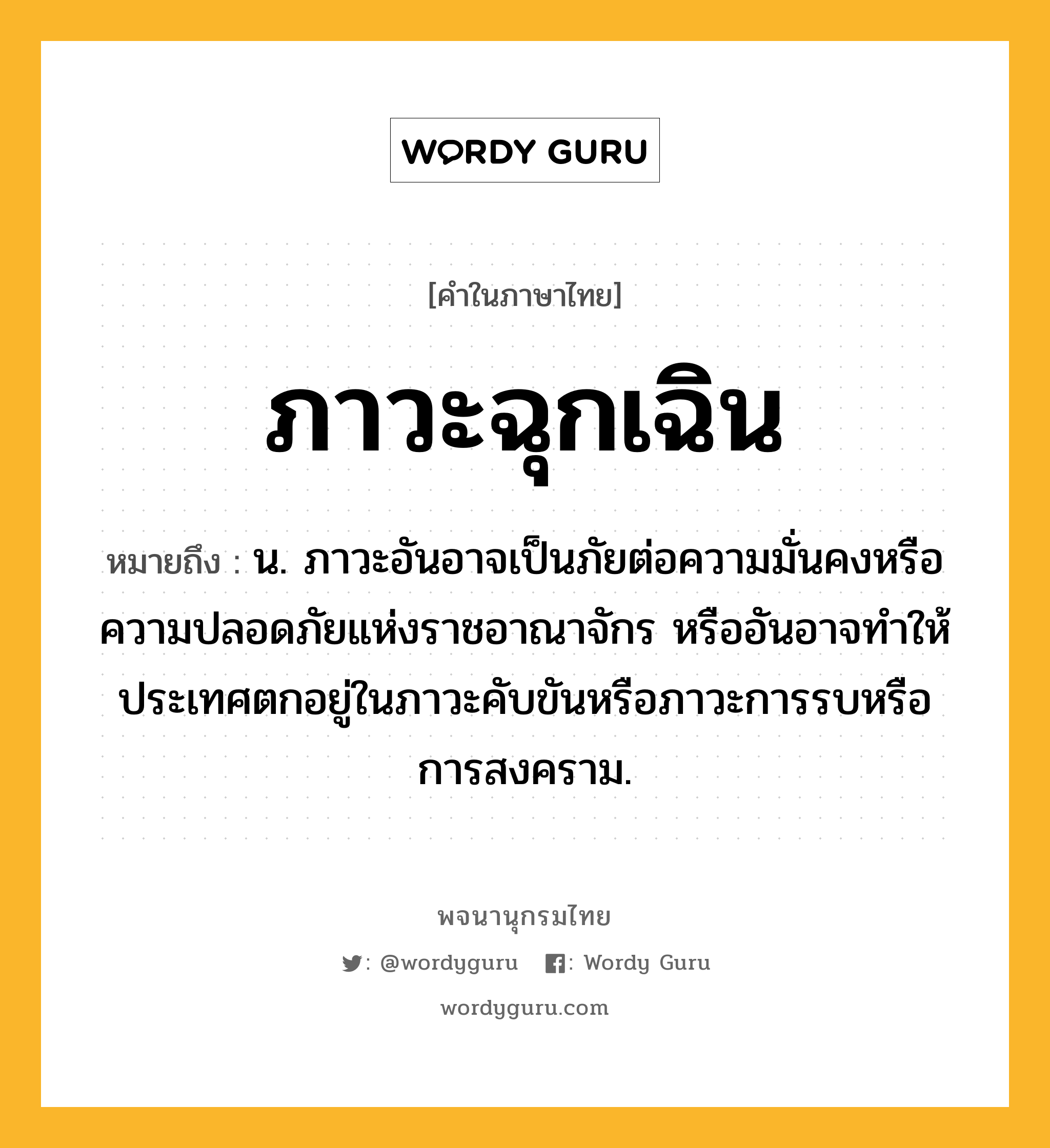 ภาวะฉุกเฉิน ความหมาย หมายถึงอะไร?, คำในภาษาไทย ภาวะฉุกเฉิน หมายถึง น. ภาวะอันอาจเป็นภัยต่อความมั่นคงหรือความปลอดภัยแห่งราชอาณาจักร หรืออันอาจทําให้ประเทศตกอยู่ในภาวะคับขันหรือภาวะการรบหรือการสงคราม.