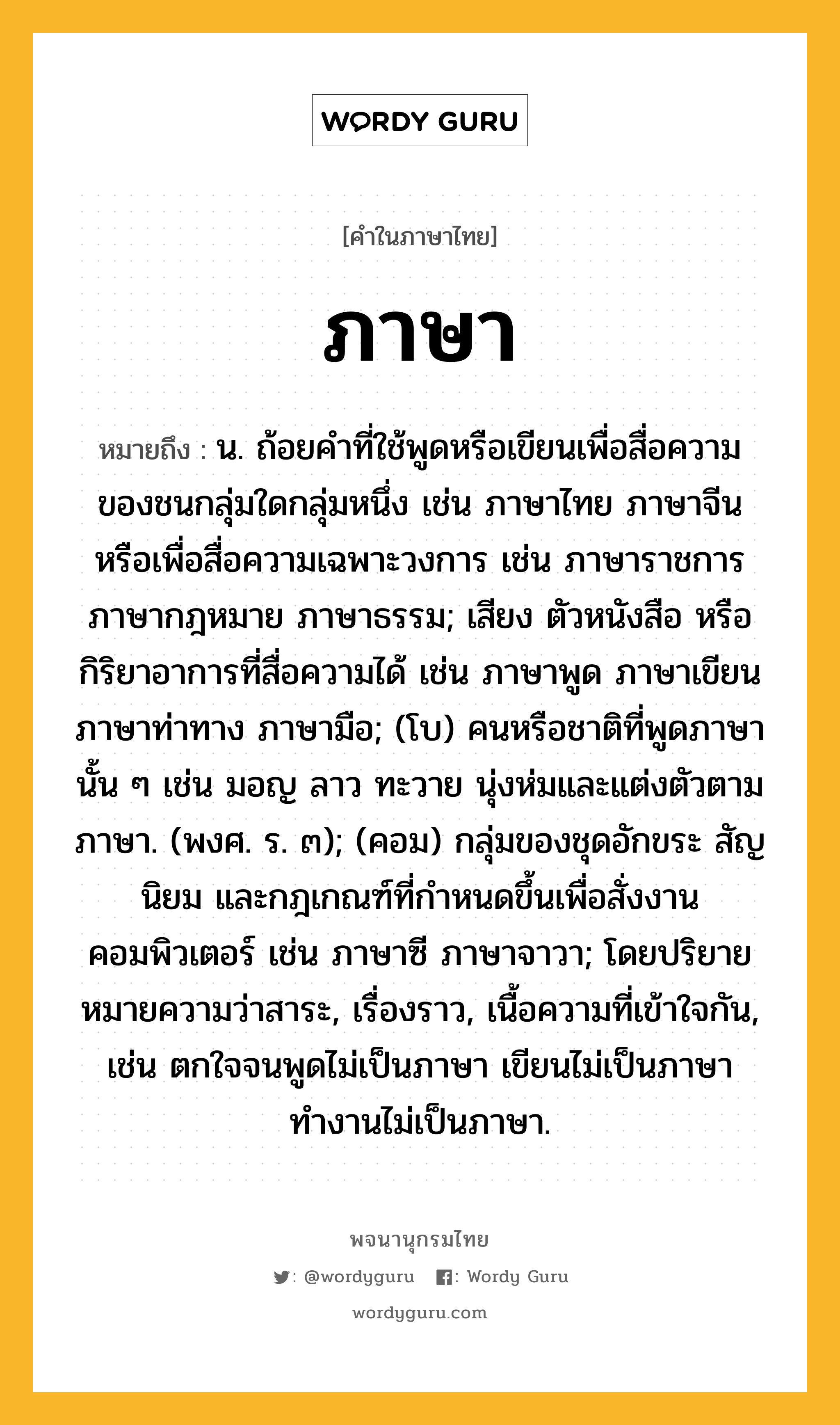 ภาษา ความหมาย หมายถึงอะไร?, คำในภาษาไทย ภาษา หมายถึง น. ถ้อยคำที่ใช้พูดหรือเขียนเพื่อสื่อความของชนกลุ่มใดกลุ่มหนึ่ง เช่น ภาษาไทย ภาษาจีน หรือเพื่อสื่อความเฉพาะวงการ เช่น ภาษาราชการ ภาษากฎหมาย ภาษาธรรม; เสียง ตัวหนังสือ หรือกิริยาอาการที่สื่อความได้ เช่น ภาษาพูด ภาษาเขียน ภาษาท่าทาง ภาษามือ; (โบ) คนหรือชาติที่พูดภาษานั้น ๆ เช่น มอญ ลาว ทะวาย นุ่งห่มและแต่งตัวตามภาษา. (พงศ. ร. ๓); (คอม) กลุ่มของชุดอักขระ สัญนิยม และกฎเกณฑ์ที่กำหนดขึ้นเพื่อสั่งงานคอมพิวเตอร์ เช่น ภาษาซี ภาษาจาวา; โดยปริยายหมายความว่าสาระ, เรื่องราว, เนื้อความที่เข้าใจกัน, เช่น ตกใจจนพูดไม่เป็นภาษา เขียนไม่เป็นภาษา ทำงานไม่เป็นภาษา.