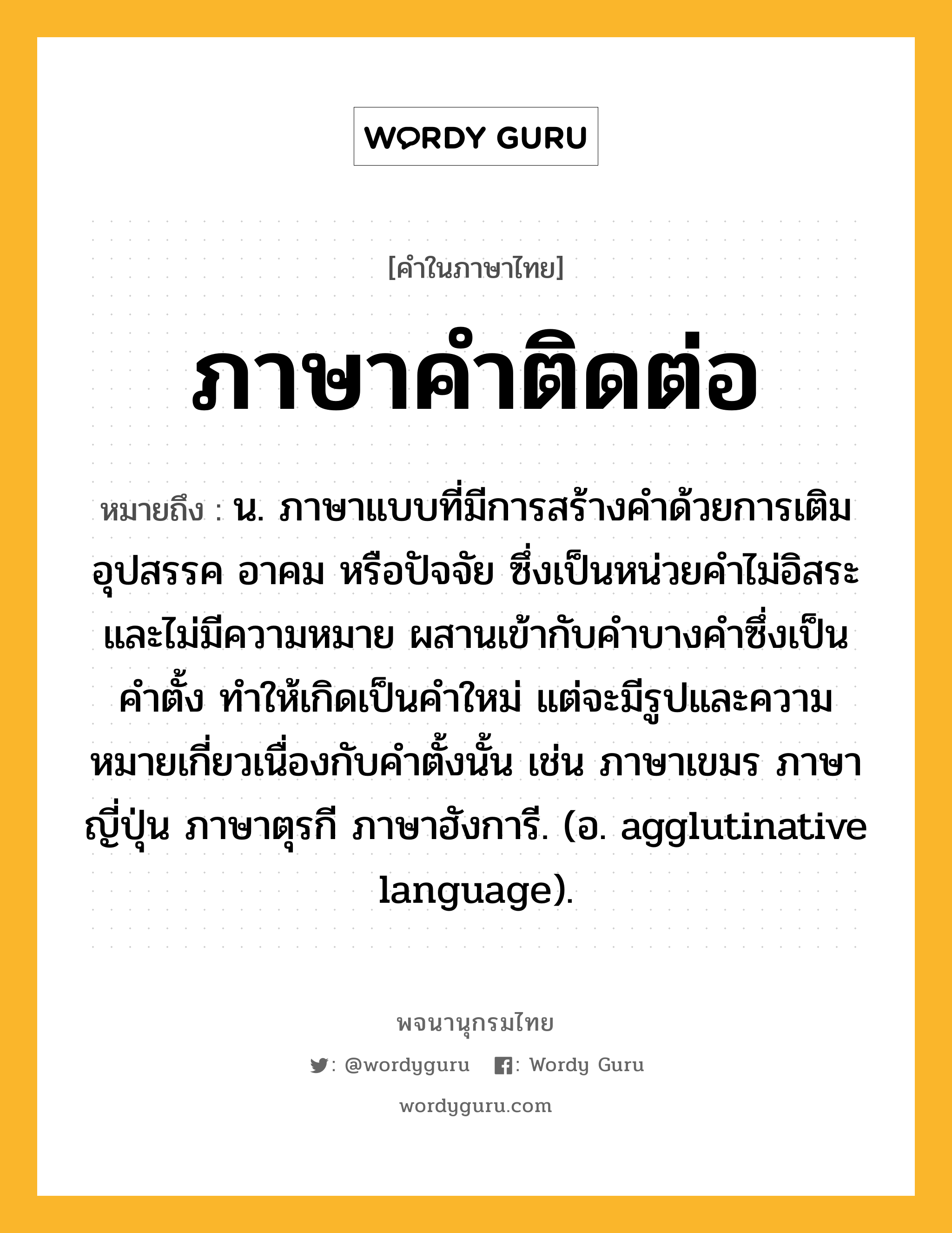 ภาษาคำติดต่อ ความหมาย หมายถึงอะไร?, คำในภาษาไทย ภาษาคำติดต่อ หมายถึง น. ภาษาแบบที่มีการสร้างคำด้วยการเติมอุปสรรค อาคม หรือปัจจัย ซึ่งเป็นหน่วยคำไม่อิสระและไม่มีความหมาย ผสานเข้ากับคำบางคำซึ่งเป็นคำตั้ง ทำให้เกิดเป็นคำใหม่ แต่จะมีรูปและความหมายเกี่ยวเนื่องกับคำตั้งนั้น เช่น ภาษาเขมร ภาษาญี่ปุ่น ภาษาตุรกี ภาษาฮังการี. (อ. agglutinative language).