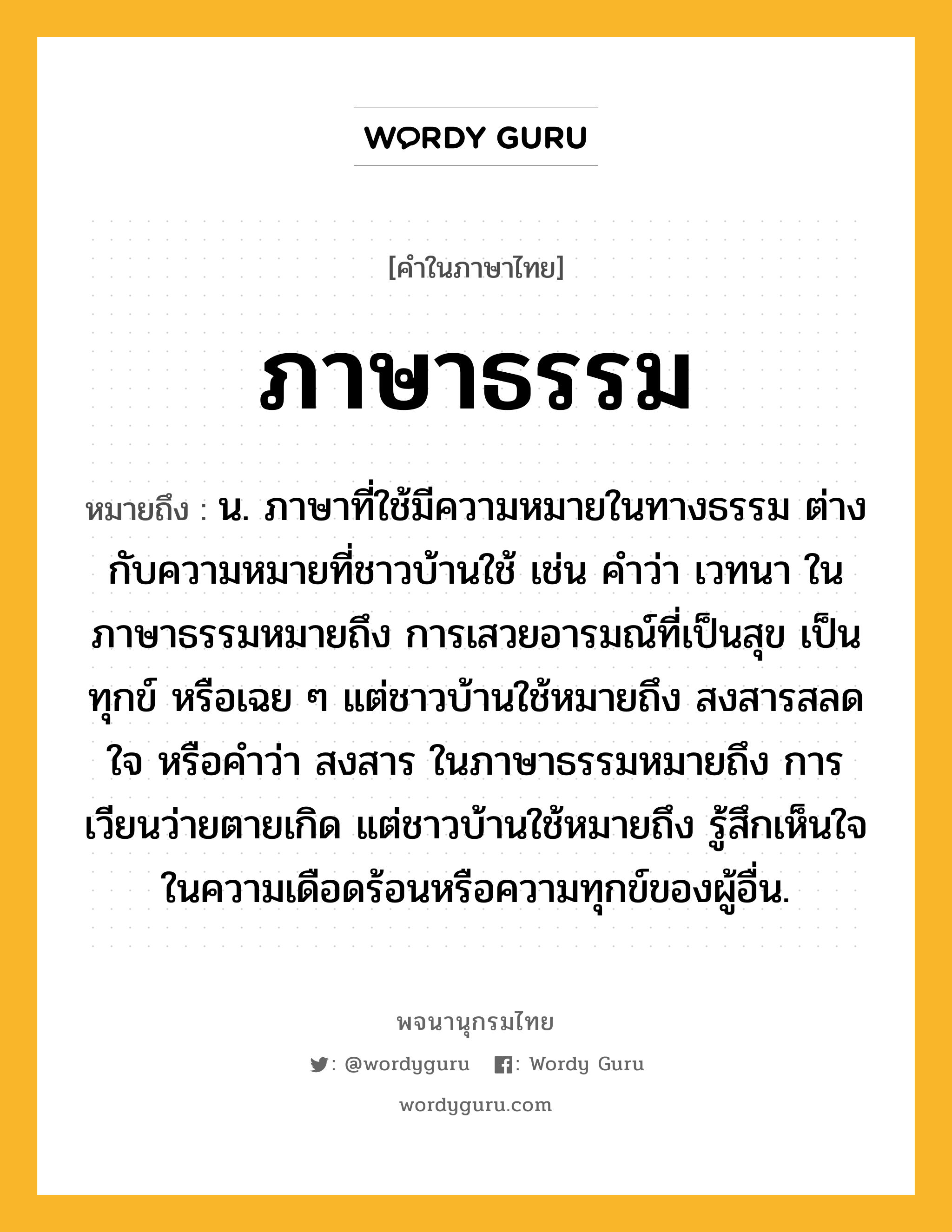 ภาษาธรรม ความหมาย หมายถึงอะไร?, คำในภาษาไทย ภาษาธรรม หมายถึง น. ภาษาที่ใช้มีความหมายในทางธรรม ต่างกับความหมายที่ชาวบ้านใช้ เช่น คำว่า เวทนา ในภาษาธรรมหมายถึง การเสวยอารมณ์ที่เป็นสุข เป็นทุกข์ หรือเฉย ๆ แต่ชาวบ้านใช้หมายถึง สงสารสลดใจ หรือคำว่า สงสาร ในภาษาธรรมหมายถึง การเวียนว่ายตายเกิด แต่ชาวบ้านใช้หมายถึง รู้สึกเห็นใจในความเดือดร้อนหรือความทุกข์ของผู้อื่น.