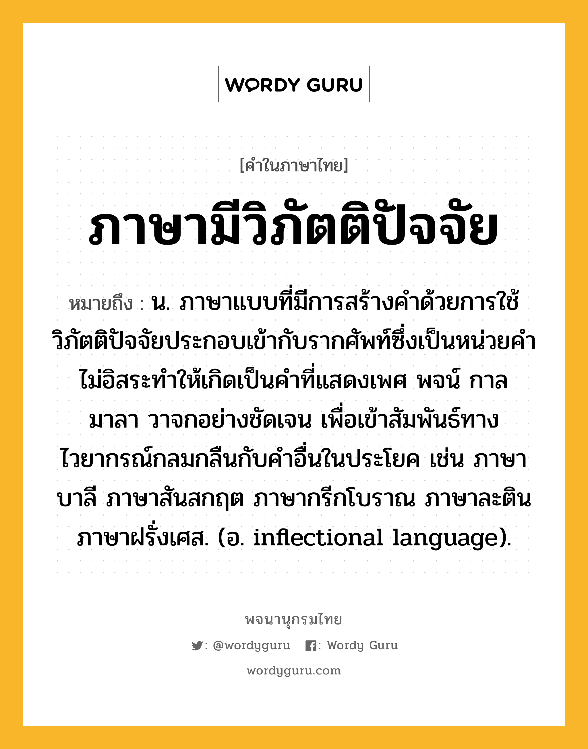 ภาษามีวิภัตติปัจจัย ความหมาย หมายถึงอะไร?, คำในภาษาไทย ภาษามีวิภัตติปัจจัย หมายถึง น. ภาษาแบบที่มีการสร้างคำด้วยการใช้วิภัตติปัจจัยประกอบเข้ากับรากศัพท์ซึ่งเป็นหน่วยคำไม่อิสระทำให้เกิดเป็นคำที่แสดงเพศ พจน์ กาล มาลา วาจกอย่างชัดเจน เพื่อเข้าสัมพันธ์ทางไวยากรณ์กลมกลืนกับคำอื่นในประโยค เช่น ภาษาบาลี ภาษาสันสกฤต ภาษากรีกโบราณ ภาษาละติน ภาษาฝรั่งเศส. (อ. inflectional language).