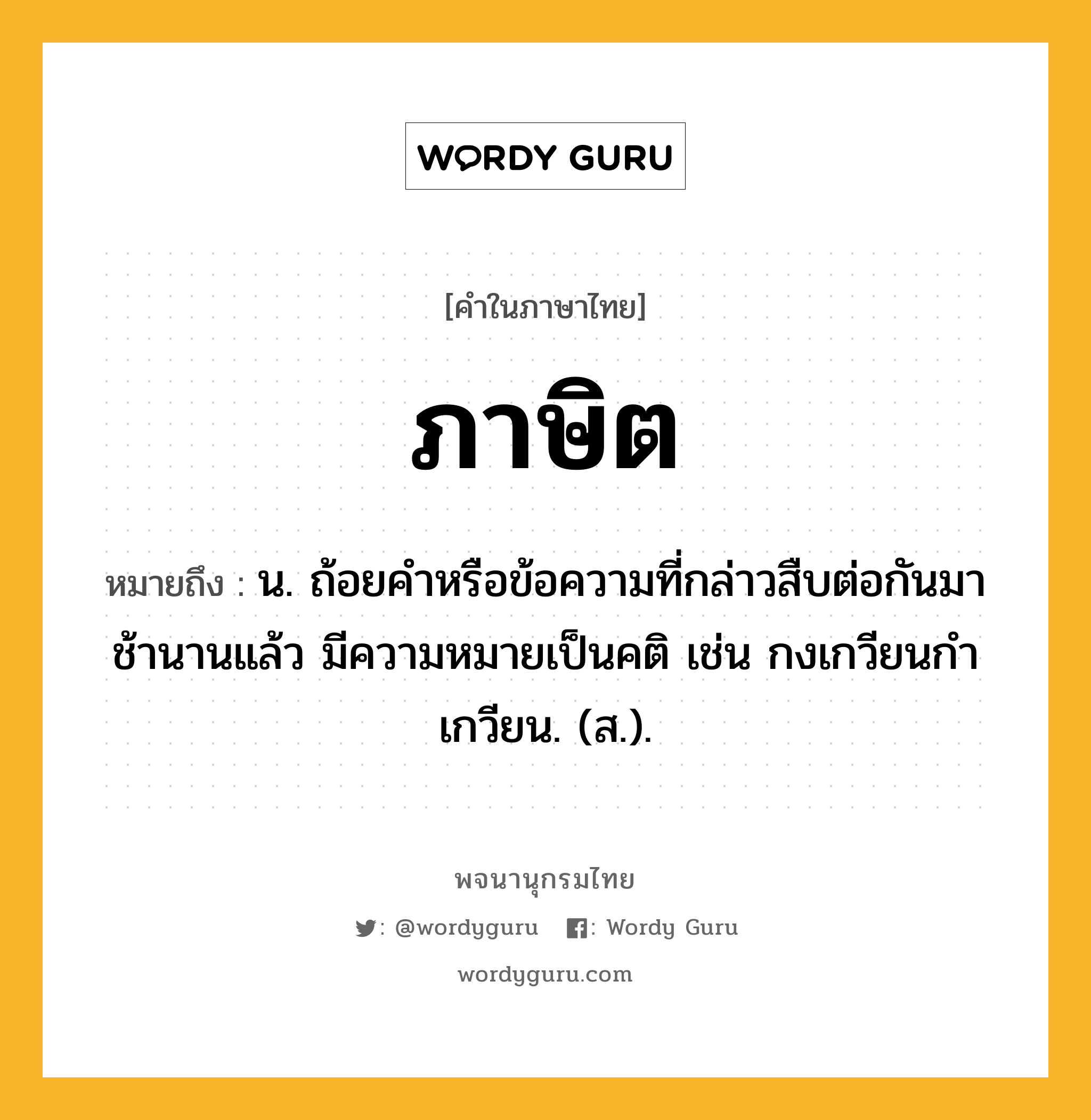 ภาษิต ความหมาย หมายถึงอะไร?, คำในภาษาไทย ภาษิต หมายถึง น. ถ้อยคําหรือข้อความที่กล่าวสืบต่อกันมาช้านานแล้ว มีความหมายเป็นคติ เช่น กงเกวียนกําเกวียน. (ส.).