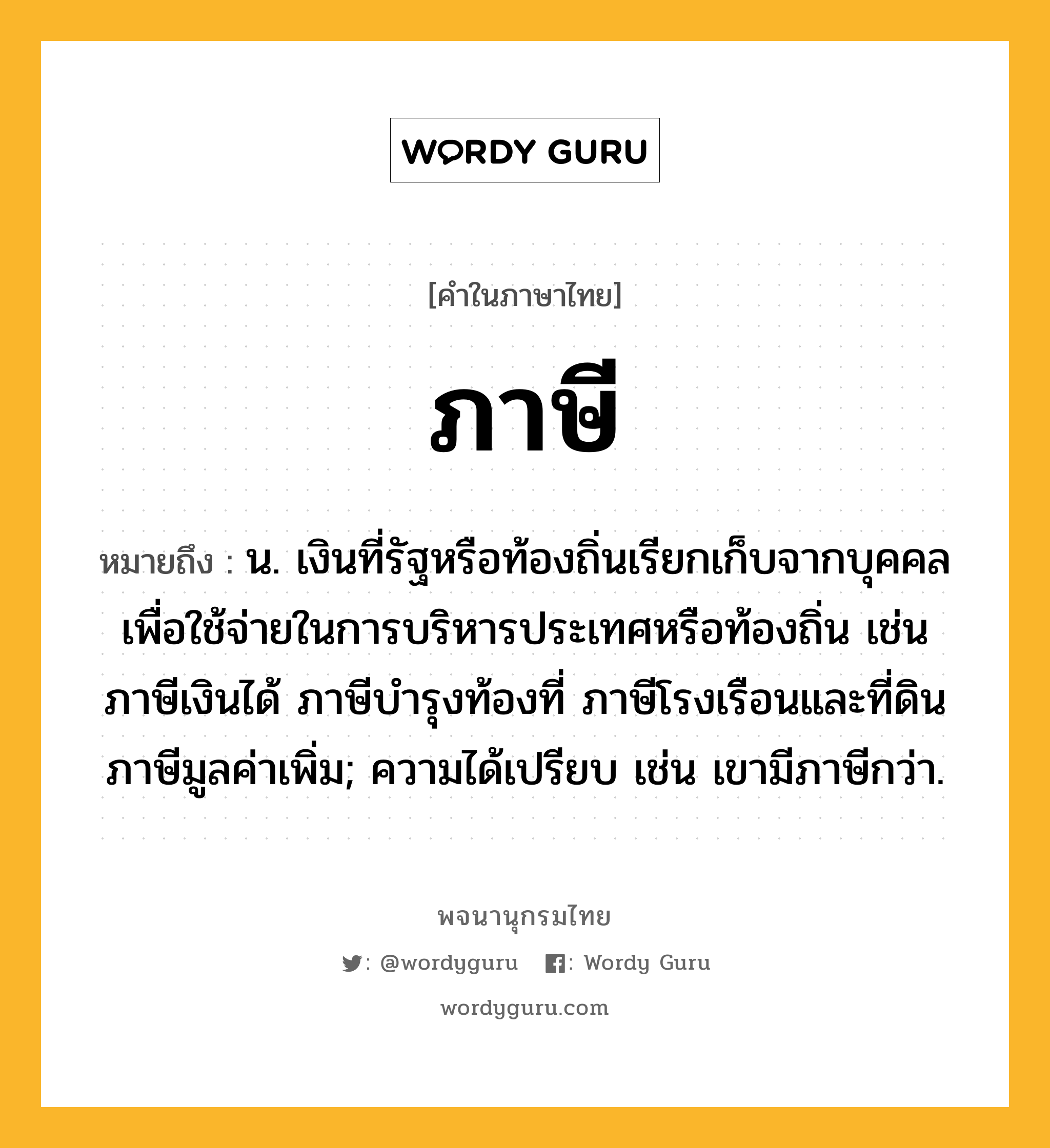 ภาษี ความหมาย หมายถึงอะไร?, คำในภาษาไทย ภาษี หมายถึง น. เงินที่รัฐหรือท้องถิ่นเรียกเก็บจากบุคคล เพื่อใช้จ่ายในการบริหารประเทศหรือท้องถิ่น เช่น ภาษีเงินได้ ภาษีบํารุงท้องที่ ภาษีโรงเรือนและที่ดิน ภาษีมูลค่าเพิ่ม; ความได้เปรียบ เช่น เขามีภาษีกว่า.