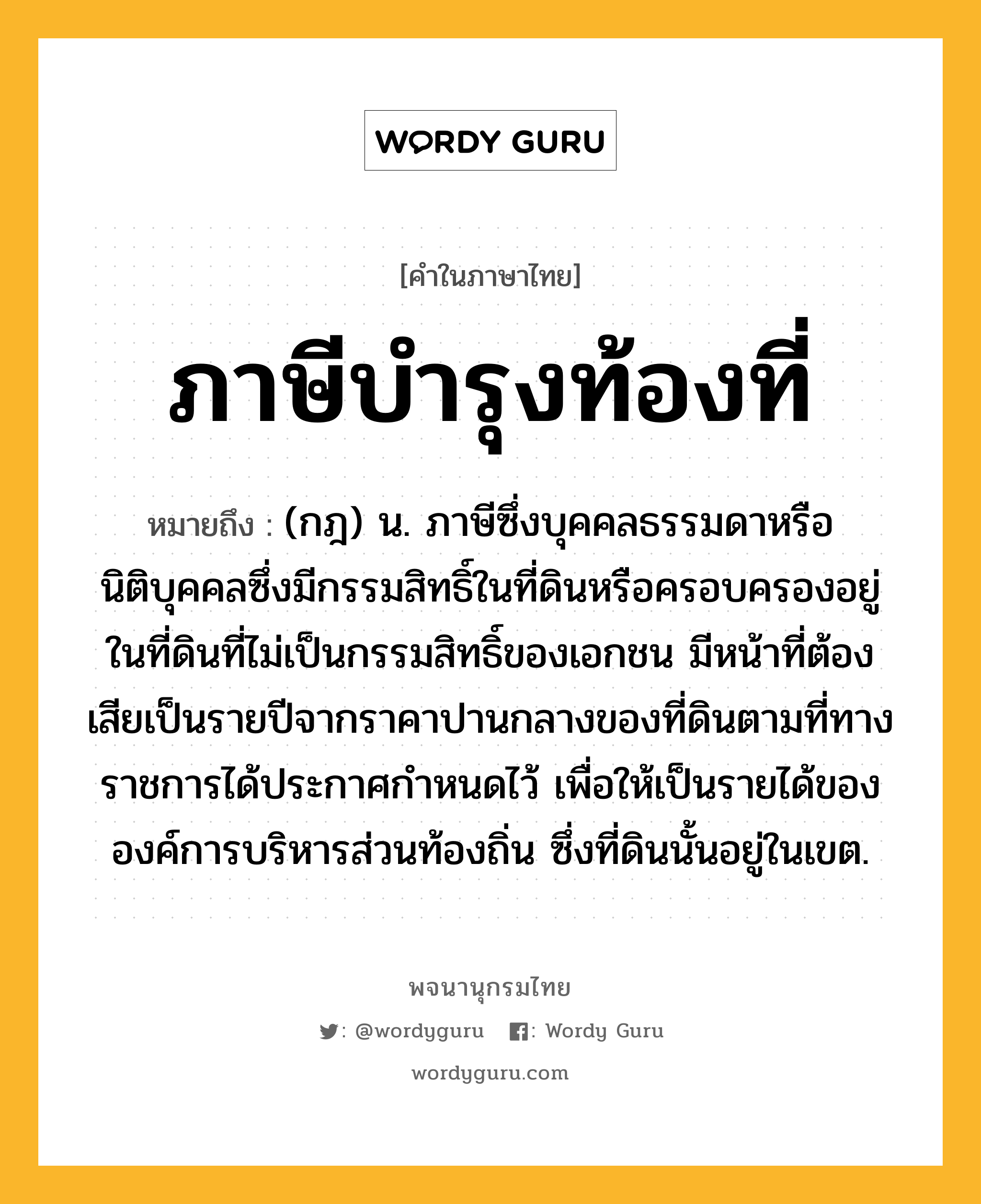 ภาษีบำรุงท้องที่ ความหมาย หมายถึงอะไร?, คำในภาษาไทย ภาษีบำรุงท้องที่ หมายถึง (กฎ) น. ภาษีซึ่งบุคคลธรรมดาหรือนิติบุคคลซึ่งมีกรรมสิทธิ์ในที่ดินหรือครอบครองอยู่ในที่ดินที่ไม่เป็นกรรมสิทธิ์ของเอกชน มีหน้าที่ต้องเสียเป็นรายปีจากราคาปานกลางของที่ดินตามที่ทางราชการได้ประกาศกําหนดไว้ เพื่อให้เป็นรายได้ขององค์การบริหารส่วนท้องถิ่น ซึ่งที่ดินนั้นอยู่ในเขต.