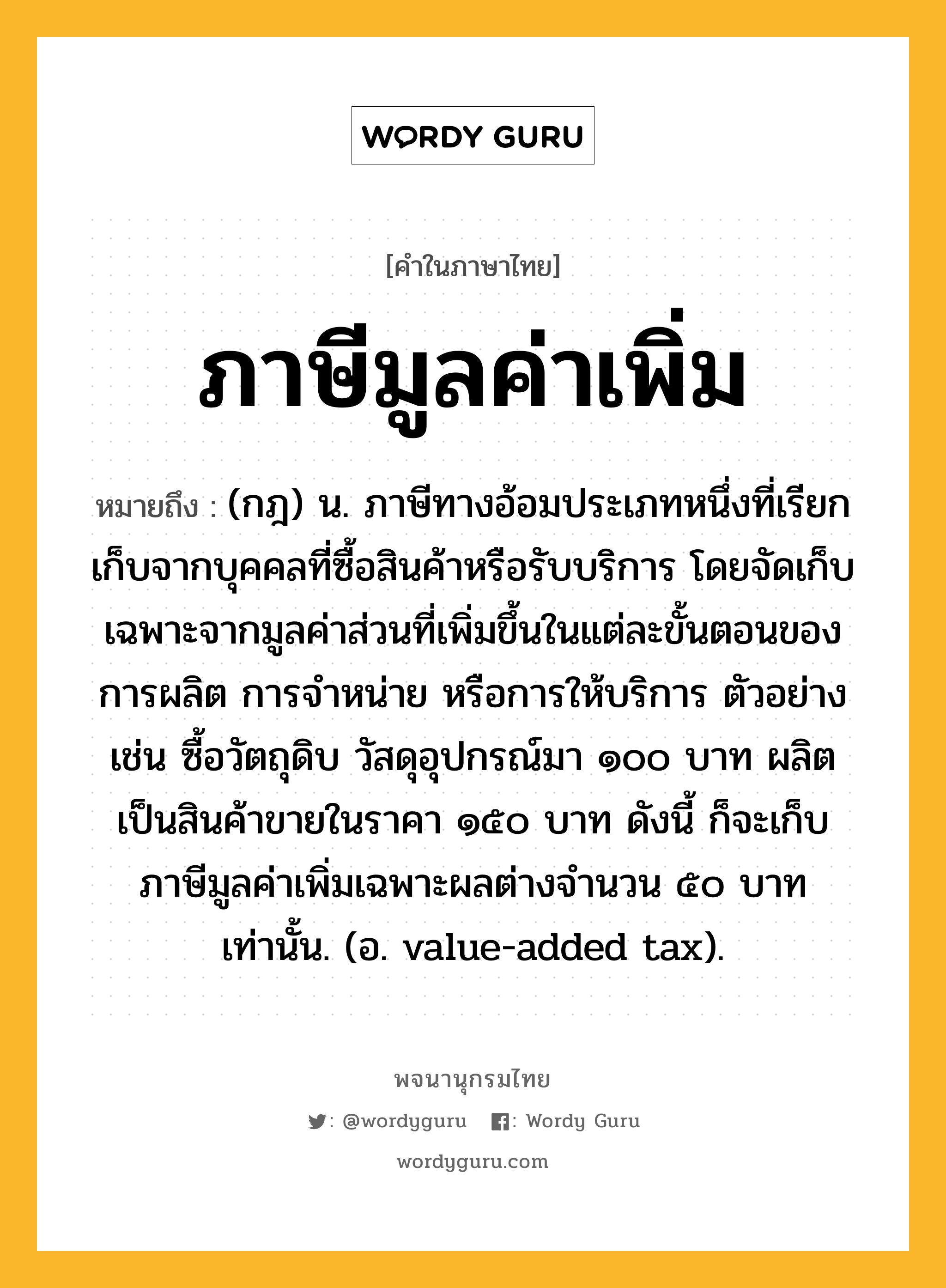 ภาษีมูลค่าเพิ่ม ความหมาย หมายถึงอะไร?, คำในภาษาไทย ภาษีมูลค่าเพิ่ม หมายถึง (กฎ) น. ภาษีทางอ้อมประเภทหนึ่งที่เรียกเก็บจากบุคคลที่ซื้อสินค้าหรือรับบริการ โดยจัดเก็บเฉพาะจากมูลค่าส่วนที่เพิ่มขึ้นในแต่ละขั้นตอนของการผลิต การจําหน่าย หรือการให้บริการ ตัวอย่างเช่น ซื้อวัตถุดิบ วัสดุอุปกรณ์มา ๑๐๐ บาท ผลิตเป็นสินค้าขายในราคา ๑๕๐ บาท ดังนี้ ก็จะเก็บภาษีมูลค่าเพิ่มเฉพาะผลต่างจํานวน ๕๐ บาท เท่านั้น. (อ. value-added tax).