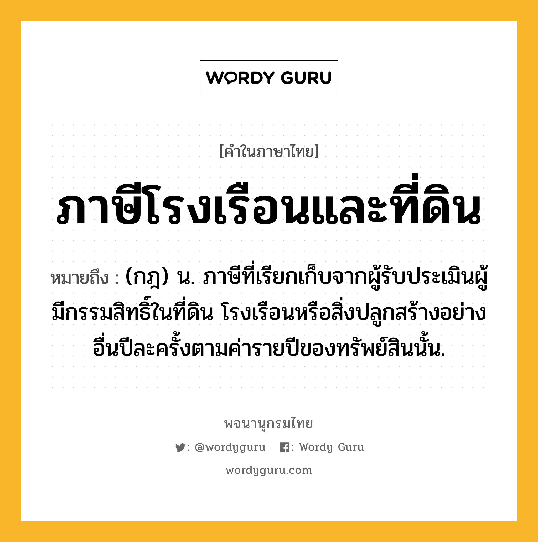 ภาษีโรงเรือนและที่ดิน ความหมาย หมายถึงอะไร?, คำในภาษาไทย ภาษีโรงเรือนและที่ดิน หมายถึง (กฎ) น. ภาษีที่เรียกเก็บจากผู้รับประเมินผู้มีกรรมสิทธิ์ในที่ดิน โรงเรือนหรือสิ่งปลูกสร้างอย่างอื่นปีละครั้งตามค่ารายปีของทรัพย์สินนั้น.