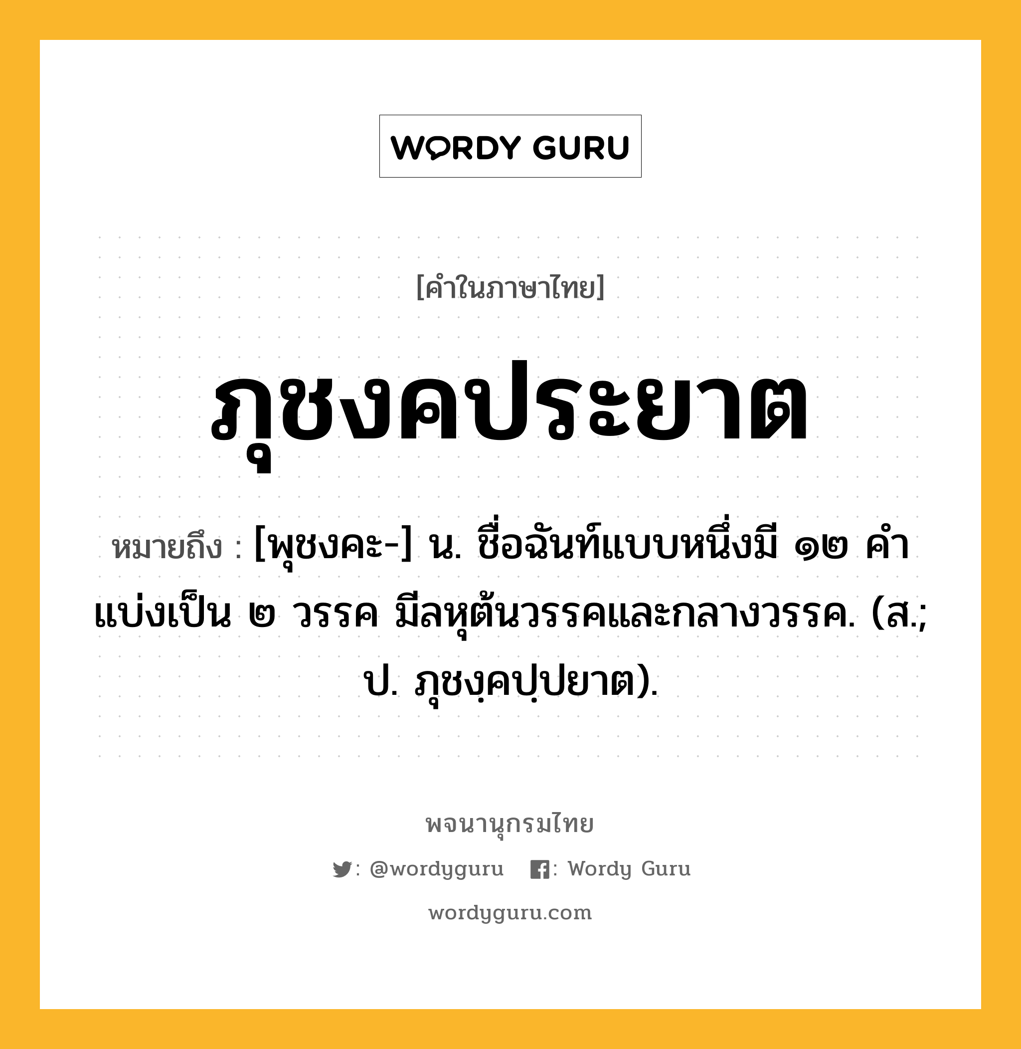 ภุชงคประยาต ความหมาย หมายถึงอะไร?, คำในภาษาไทย ภุชงคประยาต หมายถึง [พุชงคะ-] น. ชื่อฉันท์แบบหนึ่งมี ๑๒ คํา แบ่งเป็น ๒ วรรค มีลหุต้นวรรคและกลางวรรค. (ส.; ป. ภุชงฺคปฺปยาต).