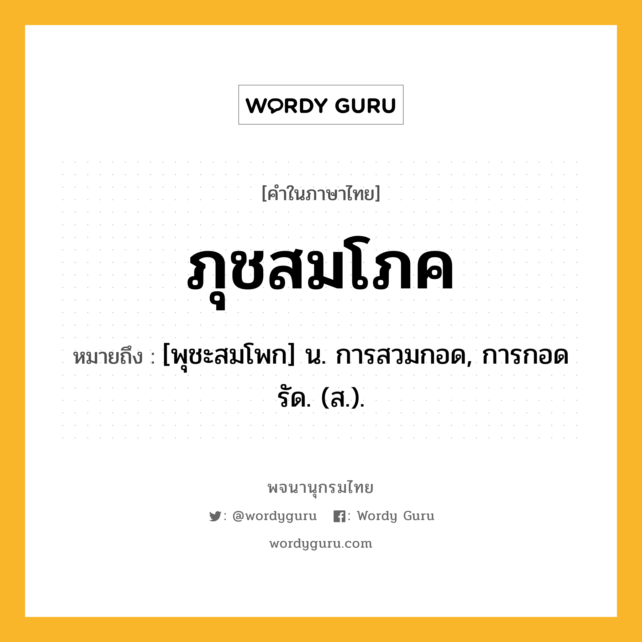 ภุชสมโภค ความหมาย หมายถึงอะไร?, คำในภาษาไทย ภุชสมโภค หมายถึง [พุชะสมโพก] น. การสวมกอด, การกอดรัด. (ส.).