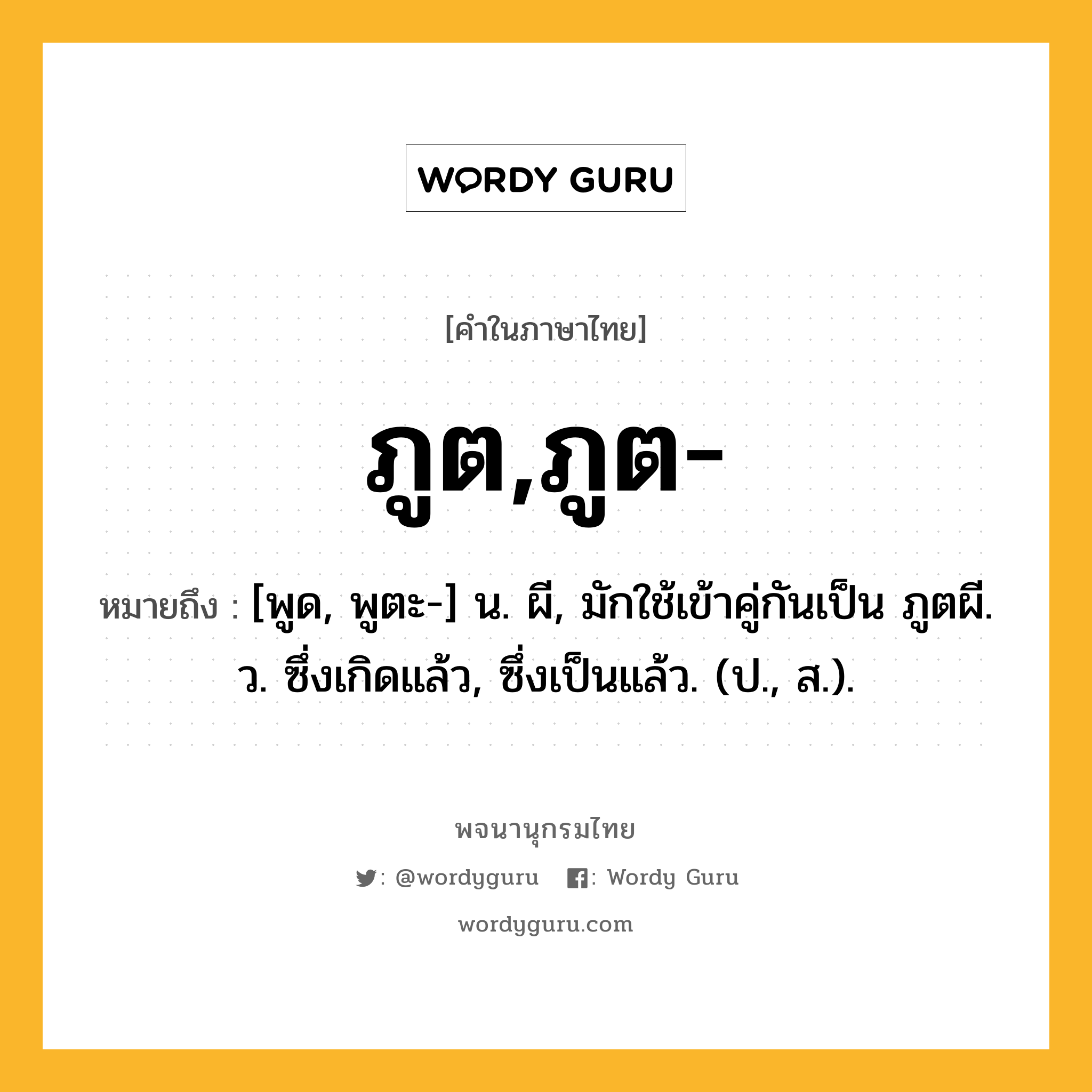 ภูต,ภูต- ความหมาย หมายถึงอะไร?, คำในภาษาไทย ภูต,ภูต- หมายถึง [พูด, พูตะ-] น. ผี, มักใช้เข้าคู่กันเป็น ภูตผี. ว. ซึ่งเกิดแล้ว, ซึ่งเป็นแล้ว. (ป., ส.).