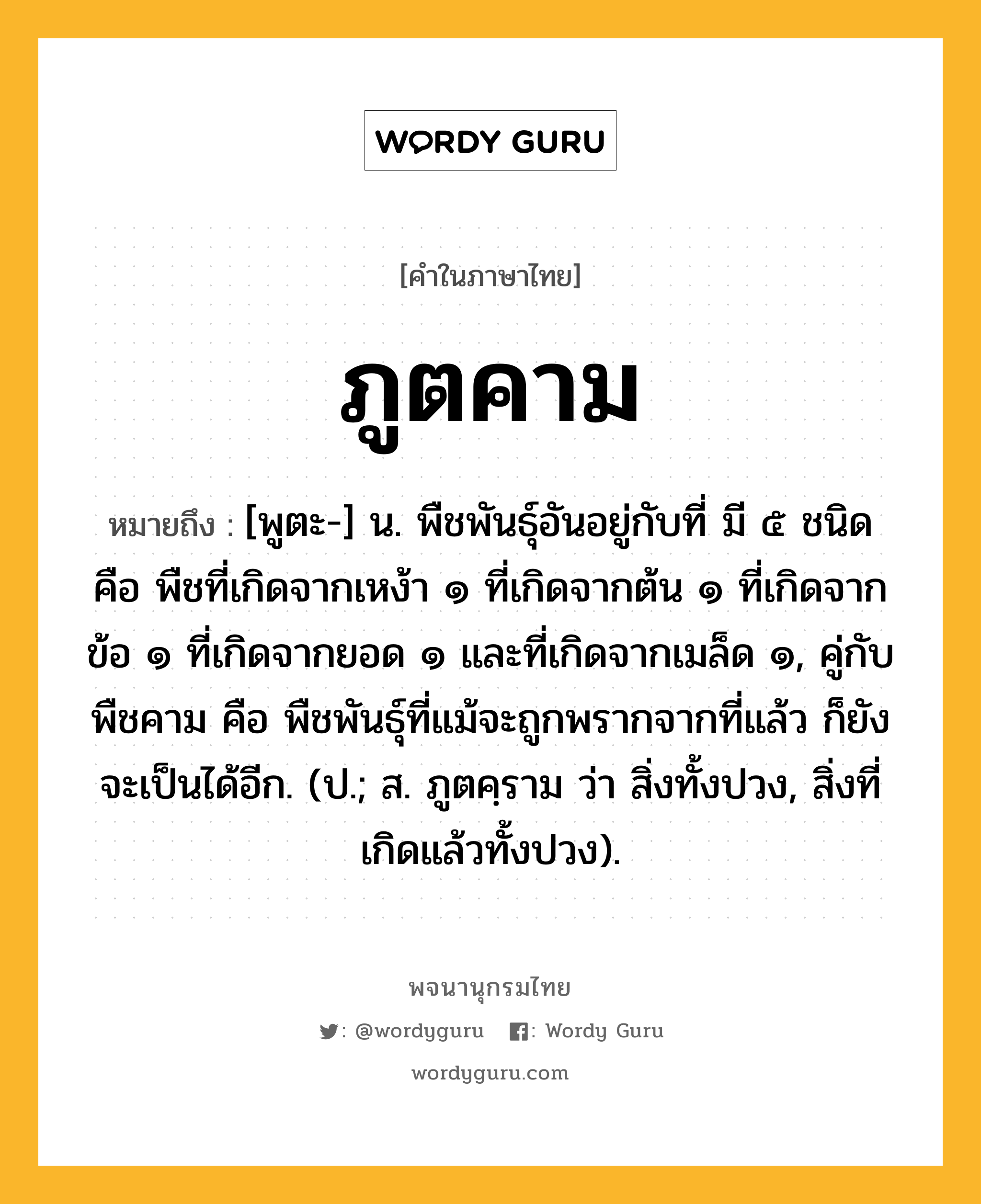 ภูตคาม ความหมาย หมายถึงอะไร?, คำในภาษาไทย ภูตคาม หมายถึง [พูตะ-] น. พืชพันธุ์อันอยู่กับที่ มี ๕ ชนิด คือ พืชที่เกิดจากเหง้า ๑ ที่เกิดจากต้น ๑ ที่เกิดจากข้อ ๑ ที่เกิดจากยอด ๑ และที่เกิดจากเมล็ด ๑, คู่กับ พืชคาม คือ พืชพันธุ์ที่แม้จะถูกพรากจากที่แล้ว ก็ยังจะเป็นได้อีก. (ป.; ส. ภูตคฺราม ว่า สิ่งทั้งปวง, สิ่งที่เกิดแล้วทั้งปวง).