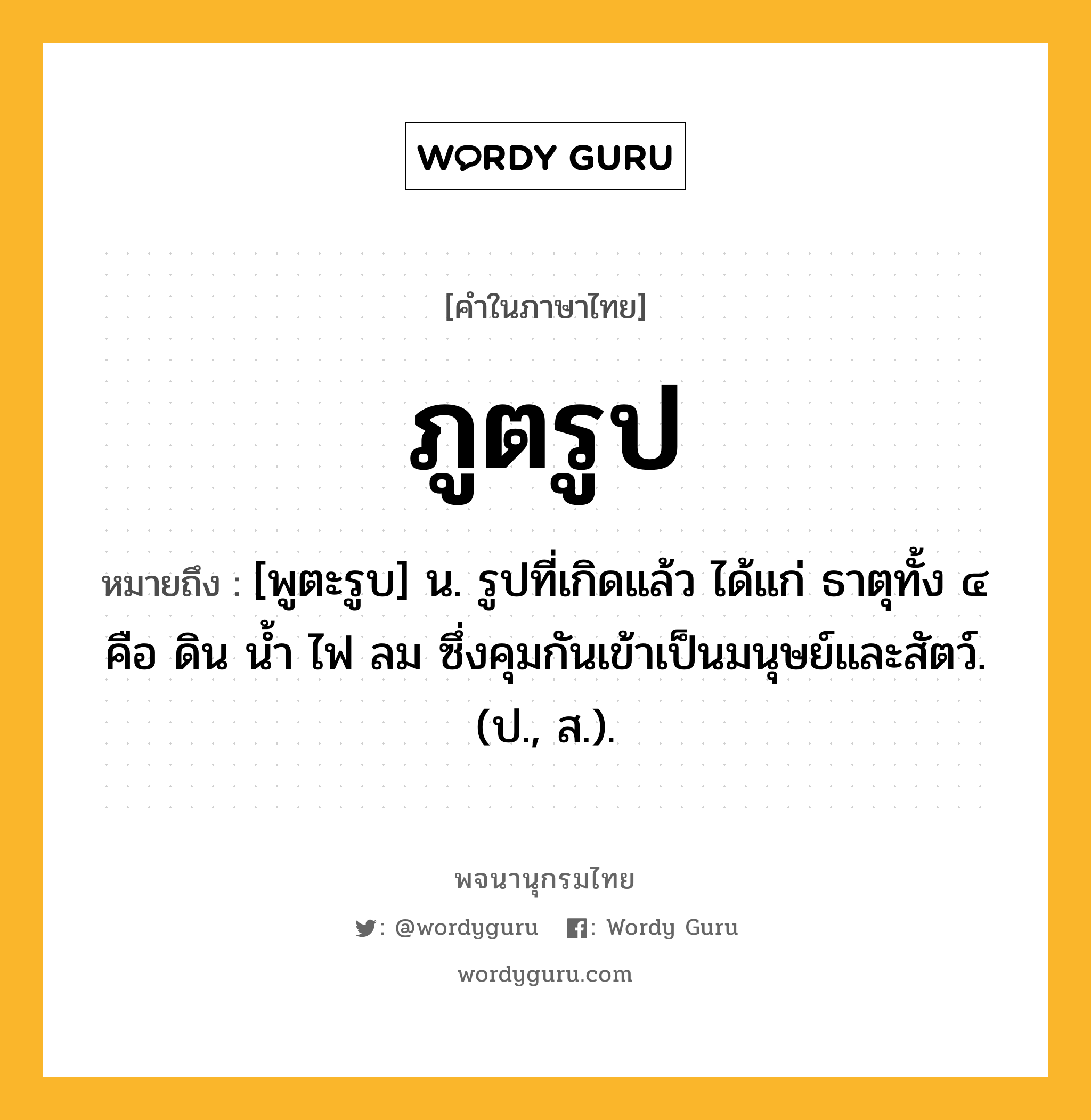 ภูตรูป ความหมาย หมายถึงอะไร?, คำในภาษาไทย ภูตรูป หมายถึง [พูตะรูบ] น. รูปที่เกิดแล้ว ได้แก่ ธาตุทั้ง ๔ คือ ดิน นํ้า ไฟ ลม ซึ่งคุมกันเข้าเป็นมนุษย์และสัตว์. (ป., ส.).