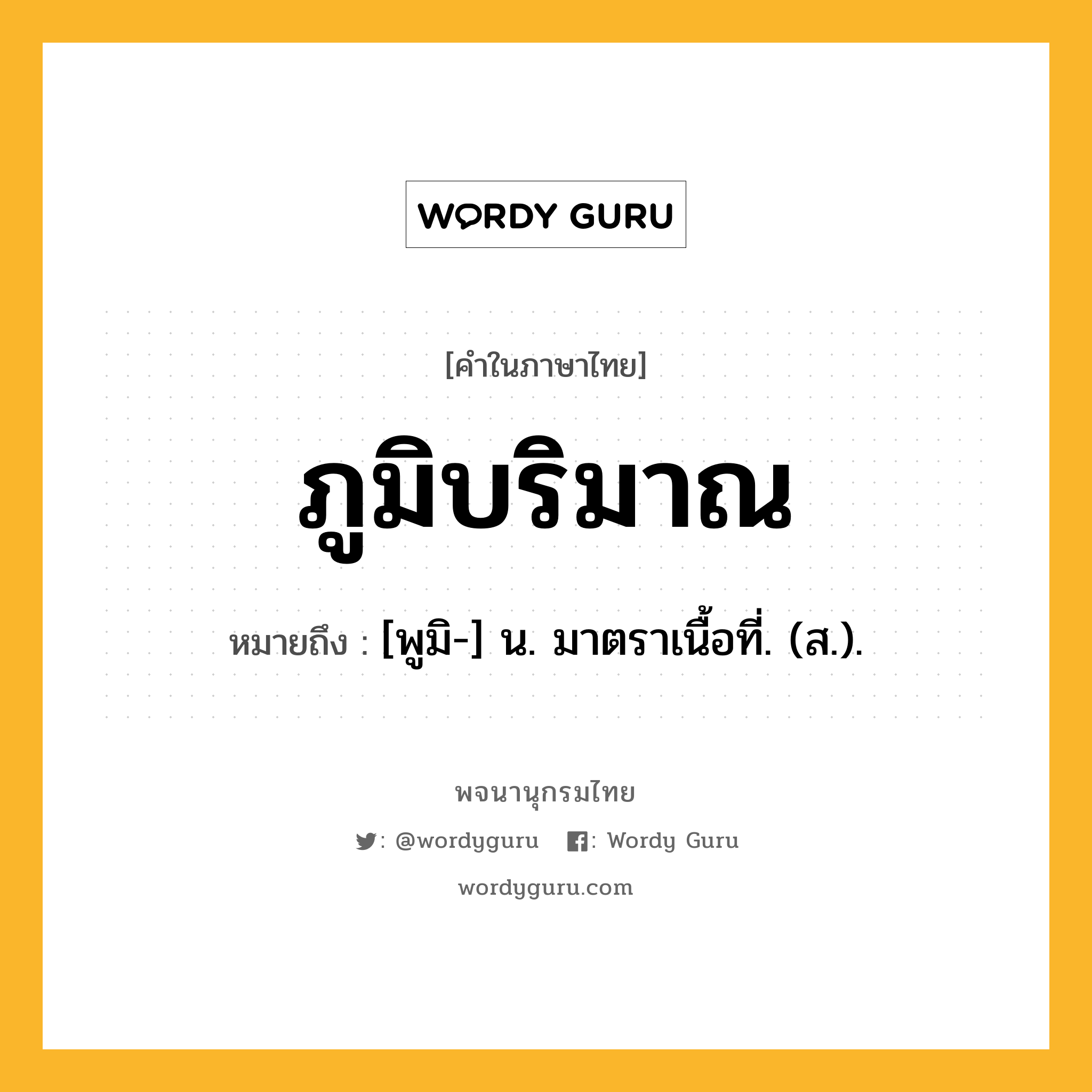 ภูมิบริมาณ ความหมาย หมายถึงอะไร?, คำในภาษาไทย ภูมิบริมาณ หมายถึง [พูมิ-] น. มาตราเนื้อที่. (ส.).