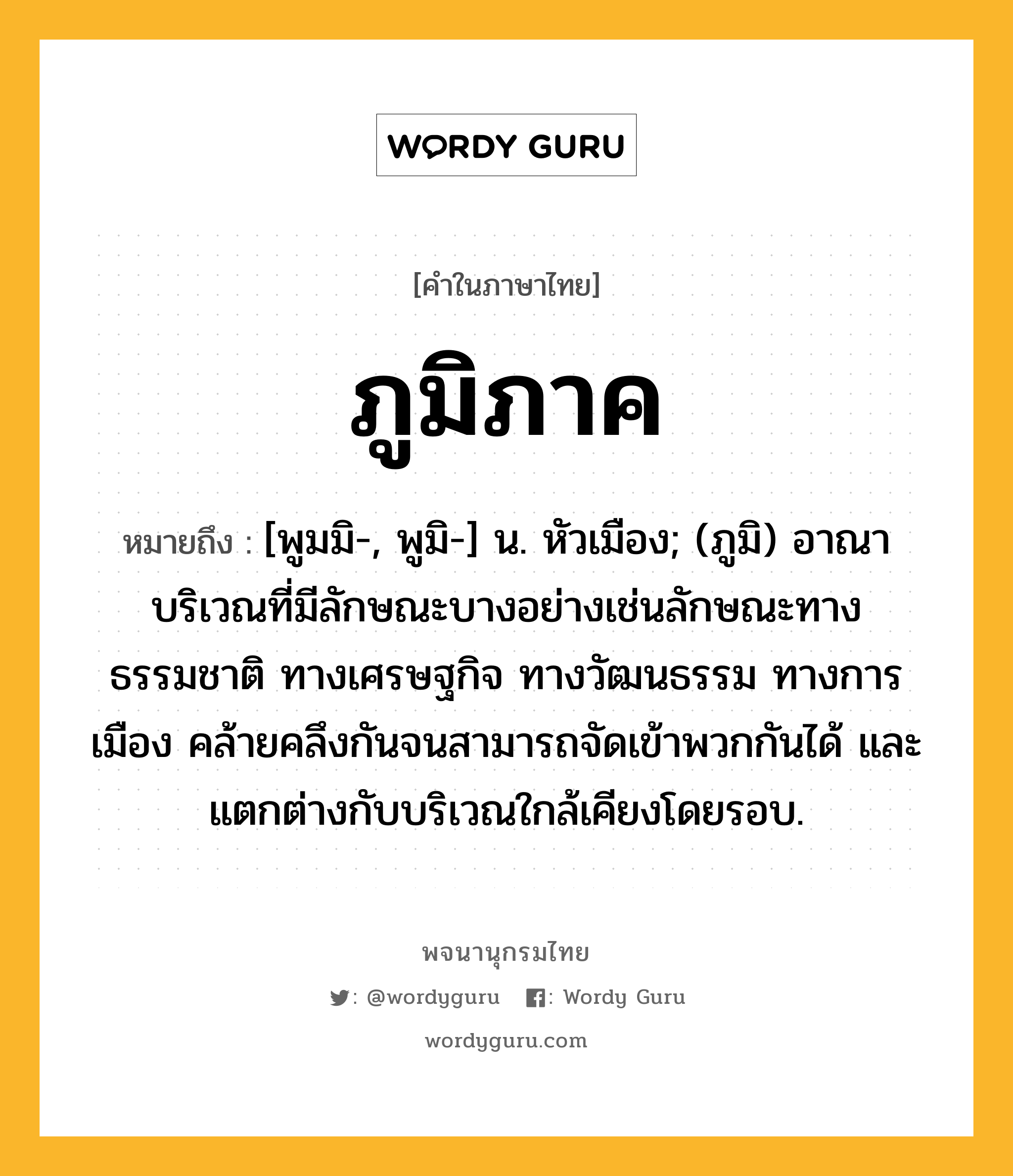 ภูมิภาค ความหมาย หมายถึงอะไร?, คำในภาษาไทย ภูมิภาค หมายถึง [พูมมิ-, พูมิ-] น. หัวเมือง; (ภูมิ) อาณาบริเวณที่มีลักษณะบางอย่างเช่นลักษณะทางธรรมชาติ ทางเศรษฐกิจ ทางวัฒนธรรม ทางการเมือง คล้ายคลึงกันจนสามารถจัดเข้าพวกกันได้ และแตกต่างกับบริเวณใกล้เคียงโดยรอบ.