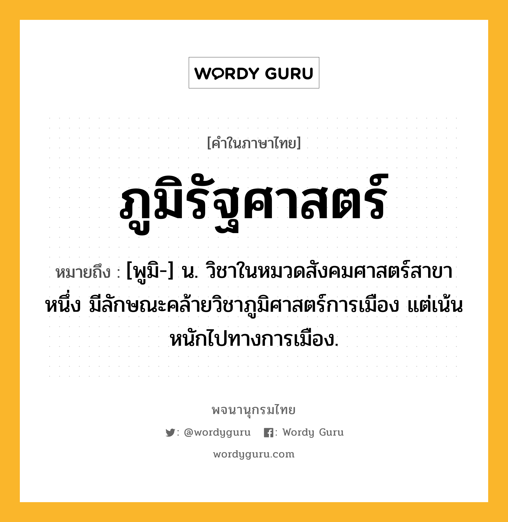 ภูมิรัฐศาสตร์ ความหมาย หมายถึงอะไร?, คำในภาษาไทย ภูมิรัฐศาสตร์ หมายถึง [พูมิ-] น. วิชาในหมวดสังคมศาสตร์สาขาหนึ่ง มีลักษณะคล้ายวิชาภูมิศาสตร์การเมือง แต่เน้นหนักไปทางการเมือง.